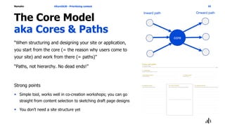 Namahn
The Core Model
aka Cores & Paths
“When structuring and designing your site or application,
you start from the core (= the reason why users come to
your site) and work from there (= paths)”
“Paths, not hierarchy. No dead ends!”
Strong points
 Simple tool, works well in co-creation workshops; you can go
straight from content selection to sketching draft page designs
 You don’t need a site structure yet
#EuroIA20 - Prioritizing content 16
core
Inward path Onward path
 