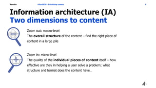Namahn
Information architecture (IA)
Two dimensions to content
Zoom out: macro-level
The overall structure of the content – find the right piece of
content in a large pile
Zoom in: micro-level
The quality of the individual pieces of content itself – how
effective are they in helping a user solve a problem; what
structure and format does the content have…
#EuroIA20 - Prioritizing content 6
 