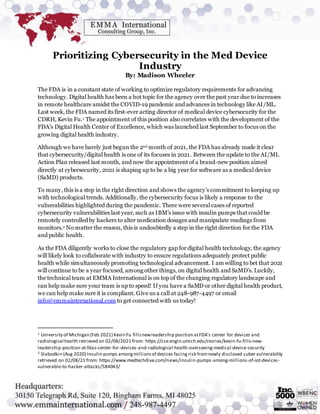 Prioritizing Cybersecurity in the Med Device
Industry
By: Madison Wheeler
The FDA is in a constant state of working to optimize regulatory requirements for advancing
technology. Digital health has been a hot topic for the agency over the past year due to increases
in remote healthcare amidst the COVID-19 pandemic and advances in technology like AI/ML.
Last week, the FDA named its first-ever acting director of medical device cybersecurity for the
CDRH, Kevin Fu.1 The appointment of this position also correlates with the development of the
FDA’s Digital Health Center of Excellence, which was launched last September to focus on the
growing digital health industry.
Although we have barely just begun the 2nd month of 2021, the FDA has already made it clear
that cybersecurity/digital health is one of its focuses in 2021. Between the update to the AI/ML
Action Plan released last month, and now the appointment of a brand-new position aimed
directly at cybersecurity, 2021 is shaping up to be a big year for software as a medical device
(SaMD) products.
To many, this is a step in the right direction and shows the agency’s commitment to keeping up
with technological trends. Additionally, the cybersecurity focus is likely a response to the
vulnerabilities highlighted during the pandemic. There were several cases of reported
cybersecurity vulnerabilities last year, such as IBM’s issue with insulin pumps that could be
remotely controlled by hackers to alter medication dosages and manipulate readings from
monitors.2 No matter the reason, this is undoubtedly a step in the right direction for the FDA
and public health.
As the FDA diligently works to close the regulatory gap for digital health technology, the agency
will likely look to collaborate with industry to ensure regulations adequately protect public
health while simultaneously promoting technological advancement. I am willing to bet that 2021
will continue to be a year focused, among other things, on digital health and SaMD’s. Luckily,
the technical team at EMMA International is on top of the changing regulatory landscape and
can help make sure your team is up to speed! If you have a SaMD or other digital health product,
we can help make sure it is compliant. Give us a call at 248-987-4497 or email
info@emmainternational.com to get connected with us today!
1 University of Michigan (Feb 2021) Kevin Fu fillsnewleadership position atFDA’s center for devices and
radiological health retrieved on 02/08/2021 from: https://cse.engin.umich.edu/stories/kevin-fu-fills-new-
leadership-position-at-fdas-center-for-devices-and-radiological-health-overseeing-medical-device-security
2 Slabodkin (Aug 2020) Insulin pumps amongmillionsof devices facingrisk fromnewly disclosed cuber vulnerability
retrieved on 02/08/21 from: https://www.medtechdive.com/news/insulin-pumps-among-millions-of-iot-devices-
vulnerable-to-hacker-attacks/584043/
 