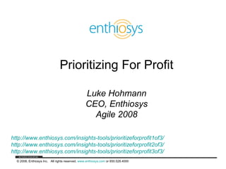 © 2008, Enthiosys Inc. All rights reserved. www.enthiosys.com or 650.528.4000
Prioritizing For Profit
Luke Hohmann
CEO, Enthiosys
Agile 2008
http://www.enthiosys.com/insights-tools/prioritizeforprofit1of3/
http://www.enthiosys.com/insights-tools/prioritizeforprofit2of3/
http://www.enthiosys.com/insights-tools/prioritizeforprofit3of3/
 