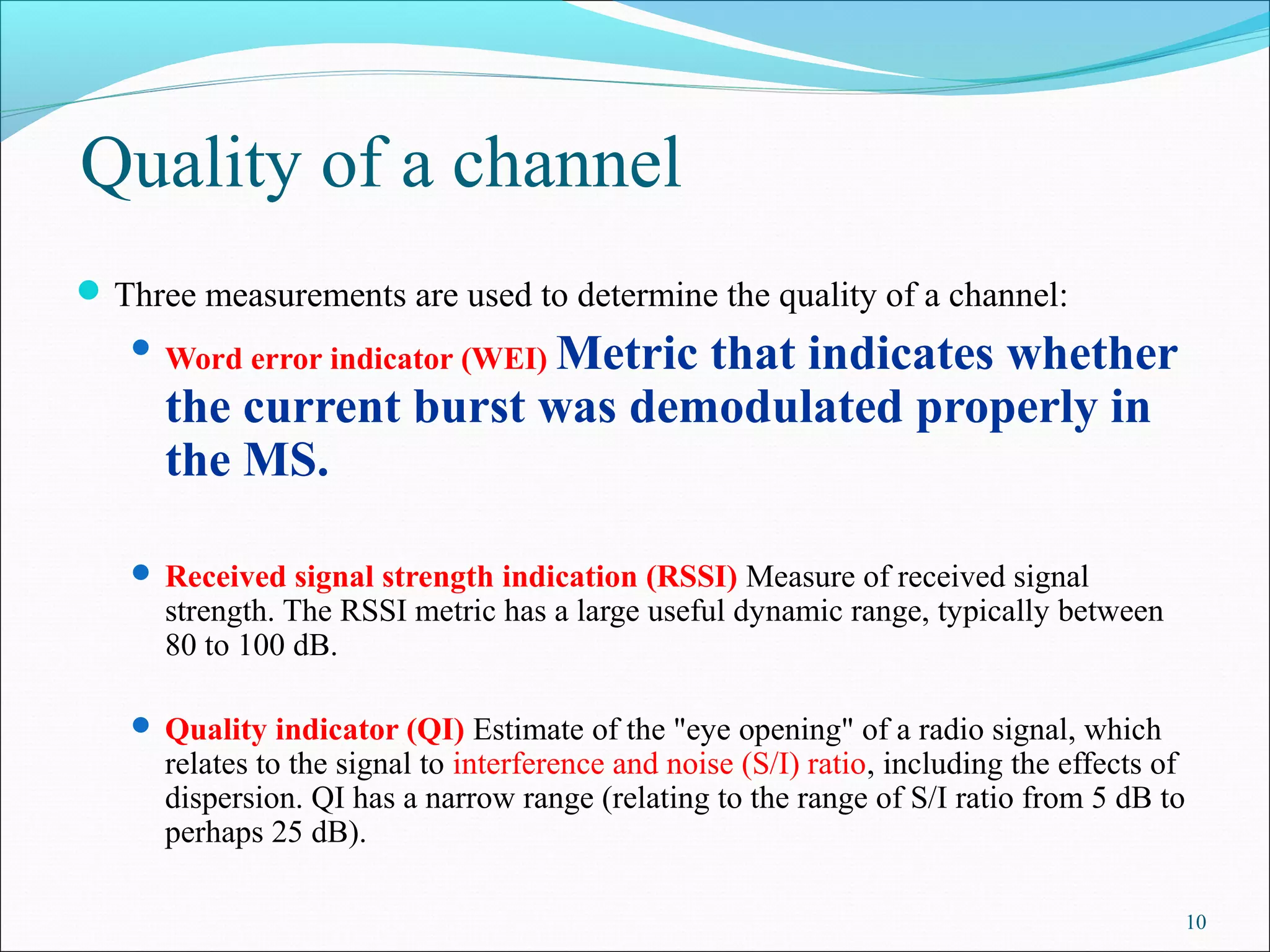 Quality of a channel
 Three measurements are used to determine the quality of a channel:
                         Metric that indicates whether
    Word error indicator (WEI)

      the current burst was demodulated properly in
      the MS.

    Received signal strength indication (RSSI) Measure of received signal
      strength. The RSSI metric has a large useful dynamic range, typically between
      80 to 100 dB.

    Quality indicator (QI) Estimate of the "eye opening" of a radio signal, which
      relates to the signal to interference and noise (S/I) ratio, including the effects of
      dispersion. QI has a narrow range (relating to the range of S/I ratio from 5 dB to
      perhaps 25 dB).

                                                                                              10
 