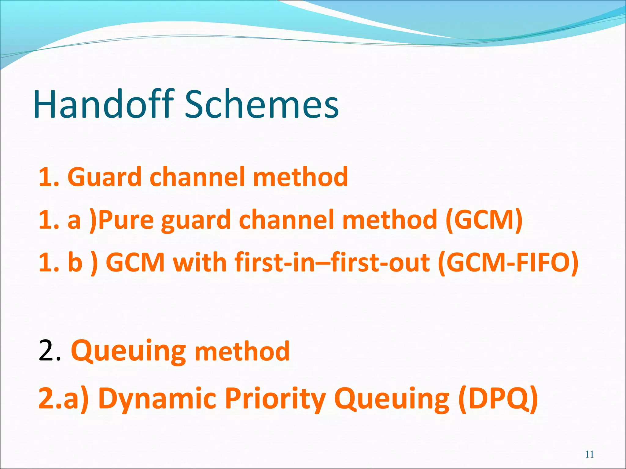 Handoff Schemes
1. Guard channel method
1. a )Pure guard channel method (GCM)
1. b ) GCM with first-in–first-out (GCM-FIFO)


2. Queuing method
2.a) Dynamic Priority Queuing (DPQ)
                                                11
 