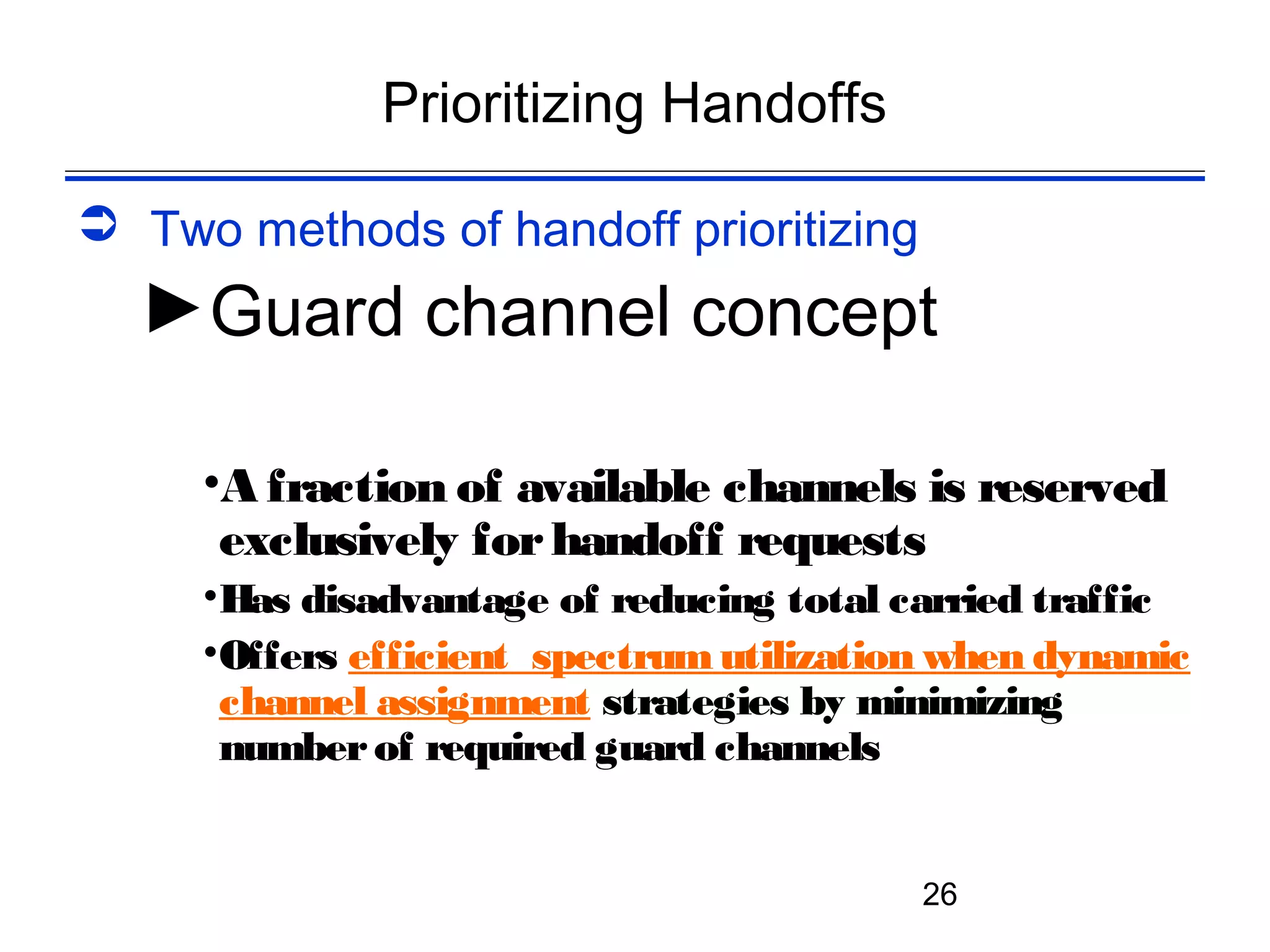 Prioritizing Handoffs

 Two methods of handoff prioritizing
  ►Guard channel concept

     •A fraction of available channels is reserved
      exclusively for handoff requests
     •Has disadvantage of reducing total carried traffic
     •Offers efficient spectrum utilization when dynamic
      channel assignment strategies by minimizing
      number of required guard channels


                                          26
 