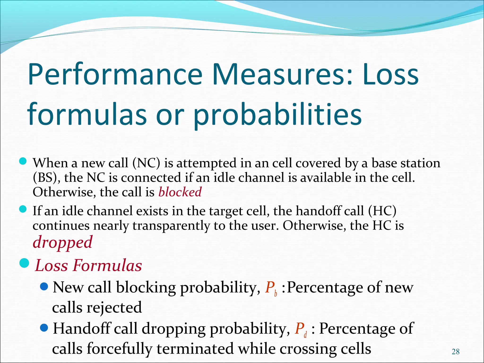 Performance Measures: Loss
 formulas or probabilities
 When a new call (NC) is attempted in an cell covered by a base station 
  (BS), the NC is connected if an idle channel is available in the cell. 
  Otherwise, the call is blocked
 If an idle channel exists in the target cell, the handoff call (HC) 
  continues nearly transparently to the user. Otherwise, the HC is 
 dropped
Loss Formulas
   New call blocking probability, Pb   : Percentage of new 
    calls rejected
   Handoff call dropping probability, Pd : Percentage of 
    calls forcefully terminated while crossing cells                        28
 