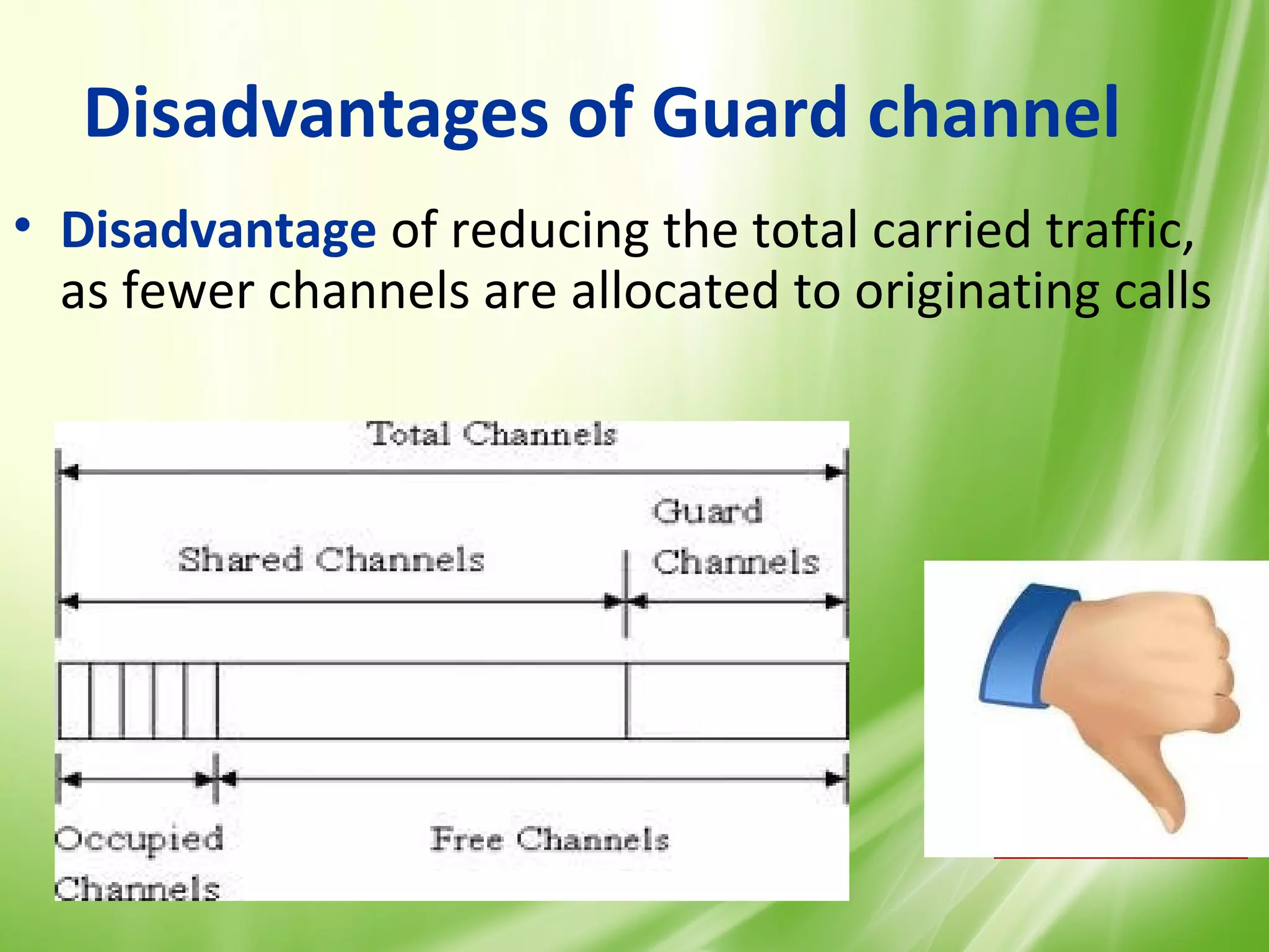 Disadvantages of Guard channel
• Disadvantage of reducing the total carried traffic,
  as fewer channels are allocated to originating calls




                                                    33
 