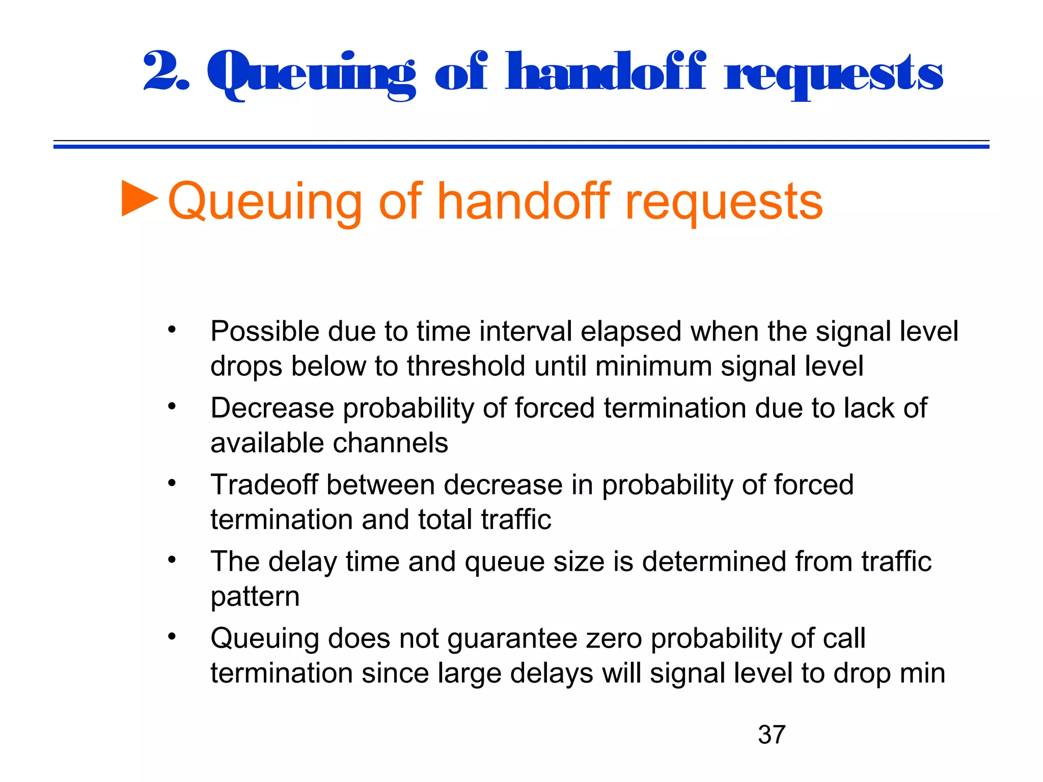 2. Queuing of handoff requests

►Queuing of handoff requests

  •   Possible due to time interval elapsed when the signal level
      drops below to threshold until minimum signal level
  •   Decrease probability of forced termination due to lack of
      available channels
  •   Tradeoff between decrease in probability of forced
      termination and total traffic
  •   The delay time and queue size is determined from traffic
      pattern
  •   Queuing does not guarantee zero probability of call
      termination since large delays will signal level to drop min

                                                 37
 