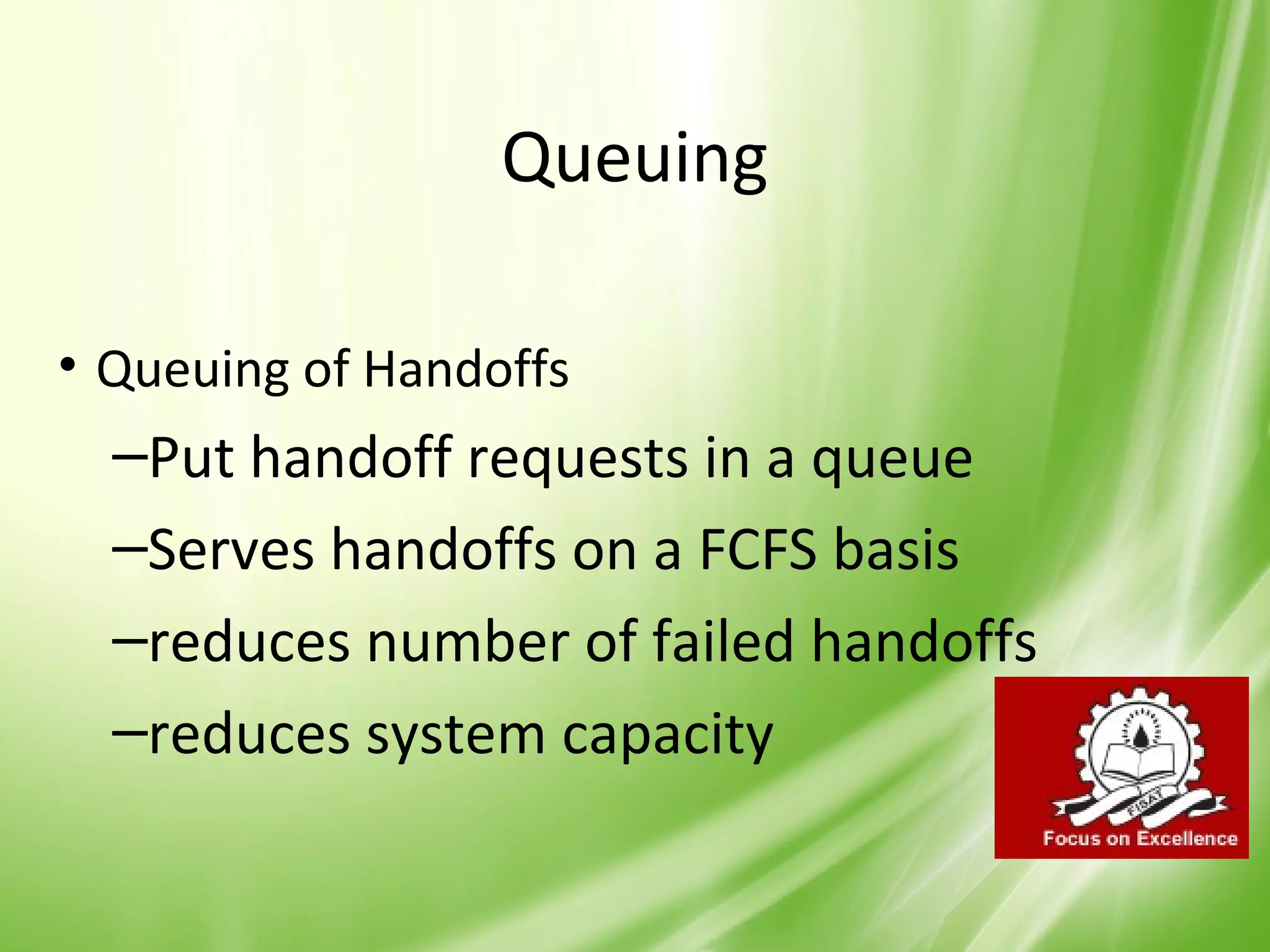 Queuing

• Queuing of Handoffs
  –Put handoff requests in a queue
  –Serves handoffs on a FCFS basis
  –reduces number of failed handoffs
  –reduces system capacity

                                       38
 