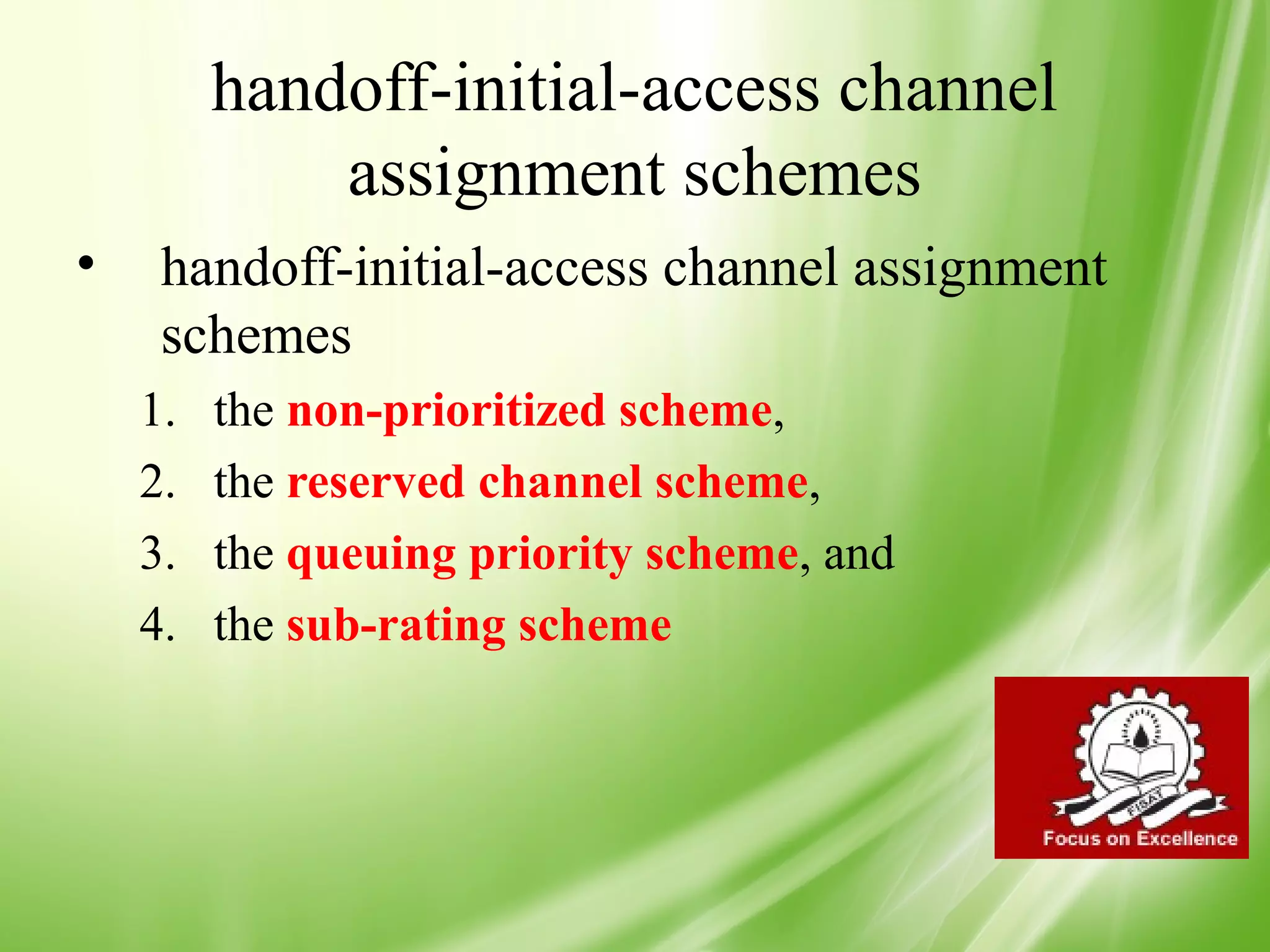 handoff-initial-access channel
             assignment schemes
•    handoff-initial-access channel assignment
     schemes
    1.   the non-prioritized scheme,
    2.   the reserved channel scheme,
    3.   the queuing priority scheme, and
    4.   the sub-rating scheme




                                                 40
 