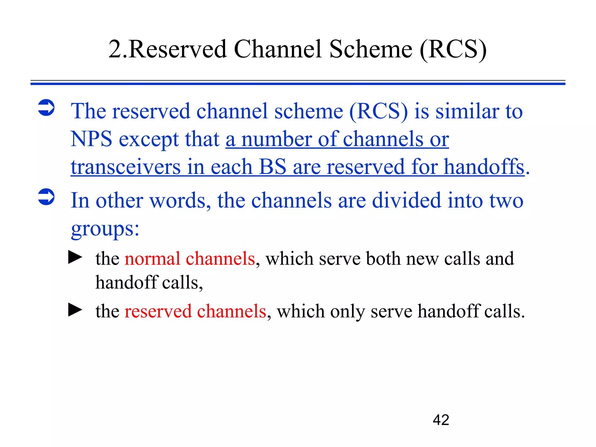 2.Reserved Channel Scheme (RCS)

 The reserved channel scheme (RCS) is similar to
  NPS except that a number of channels or
  transceivers in each BS are reserved for handoffs.
 In other words, the channels are divided into two
  groups:
   ► the normal channels, which serve both new calls and
     handoff calls,
   ► the reserved channels, which only serve handoff calls.




                                               42
 