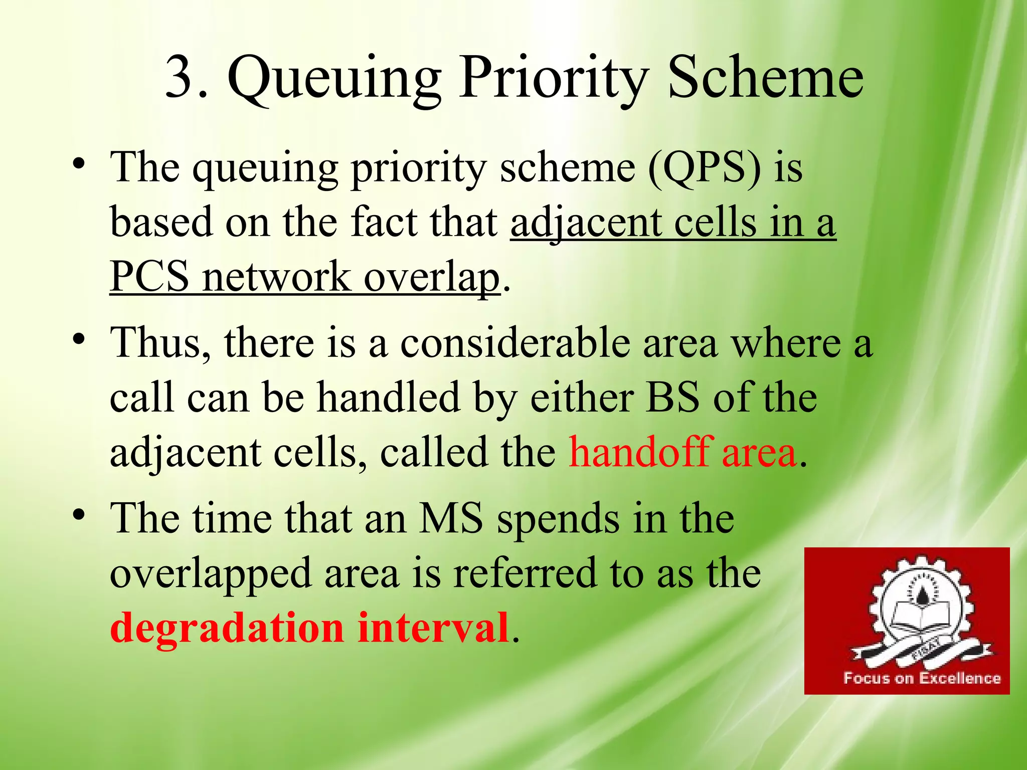 3. Queuing Priority Scheme
• The queuing priority scheme (QPS) is
  based on the fact that adjacent cells in a
  PCS network overlap.
• Thus, there is a considerable area where a
  call can be handled by either BS of the
  adjacent cells, called the handoff area.
• The time that an MS spends in the
  overlapped area is referred to as the
  degradation interval.

                                               44
 