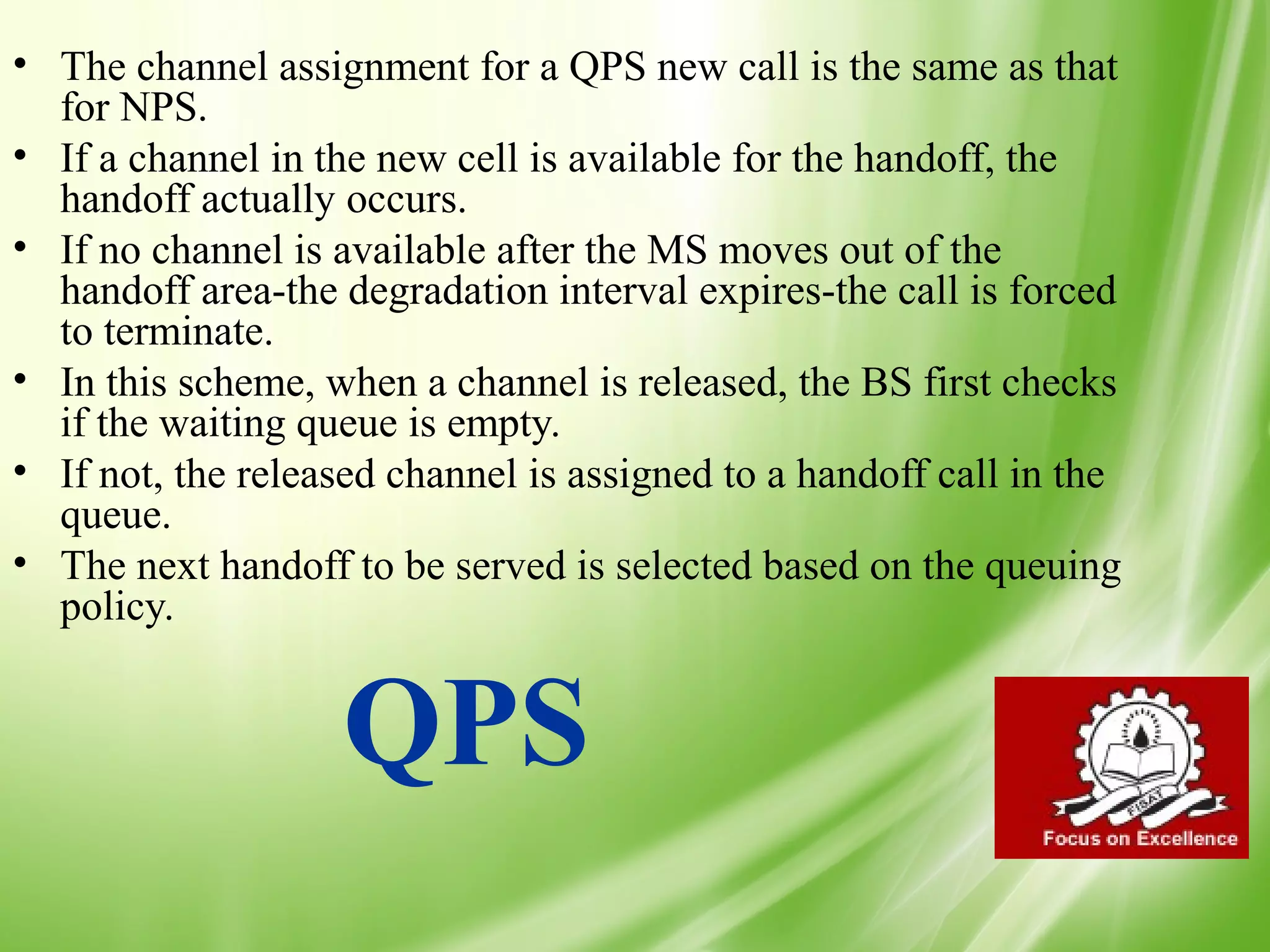 • The channel assignment for a QPS new call is the same as that
  for NPS.
• If a channel in the new cell is available for the handoff, the
  handoff actually occurs.
• If no channel is available after the MS moves out of the
  handoff area-the degradation interval expires-the call is forced
  to terminate.
• In this scheme, when a channel is released, the BS first checks
  if the waiting queue is empty.
• If not, the released channel is assigned to a handoff call in the
  queue.
• The next handoff to be served is selected based on the queuing
  policy.


                   QPS
                                                                      46
 