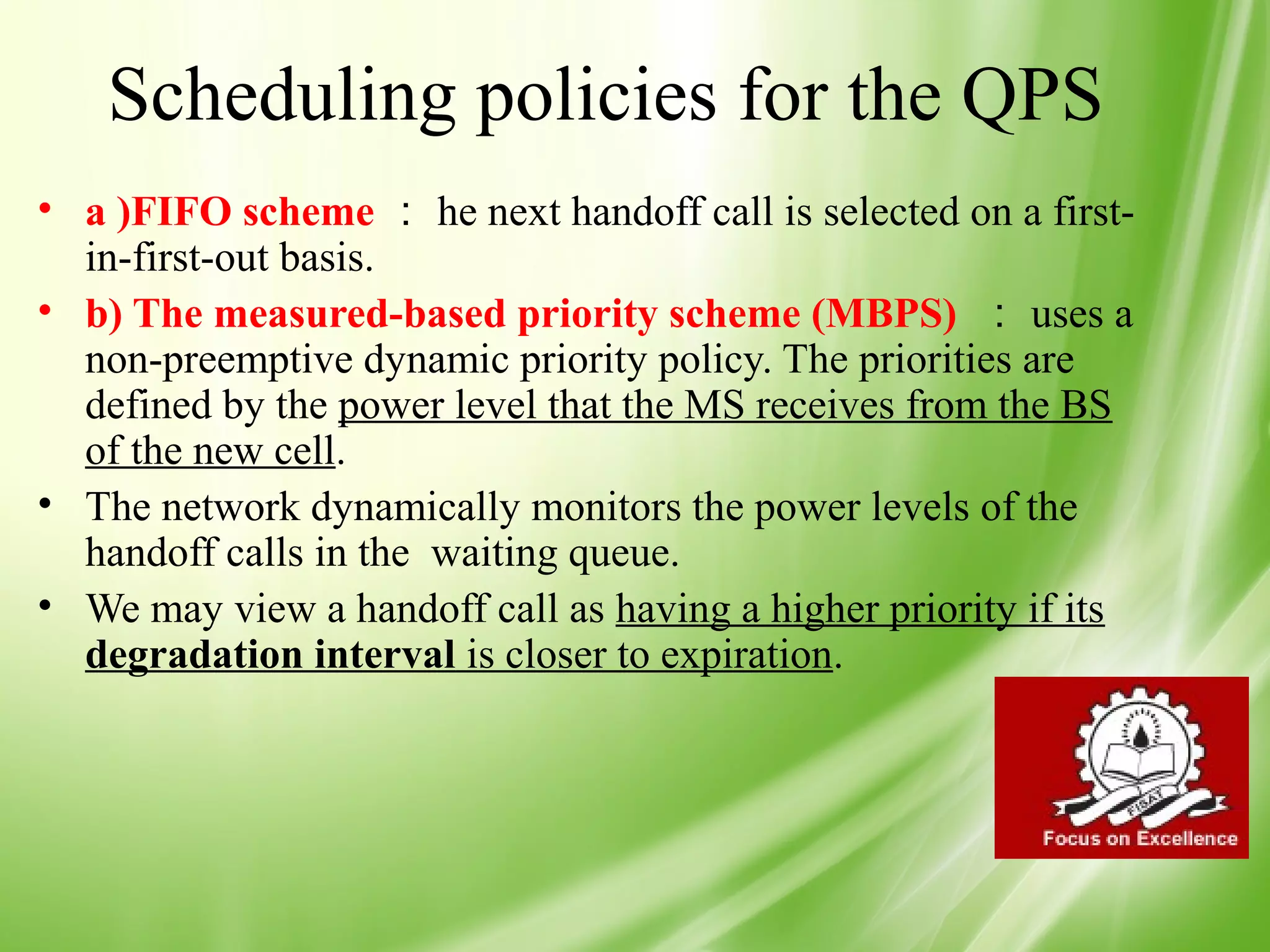 Scheduling policies for the QPS
• a )FIFO scheme ： he next handoff call is selected on a first-
  in-first-out basis.
• b) The measured-based priority scheme (MBPS) ： uses a
  non-preemptive dynamic priority policy. The priorities are
  defined by the power level that the MS receives from the BS
  of the new cell.
• The network dynamically monitors the power levels of the
  handoff calls in the waiting queue.
• We may view a handoff call as having a higher priority if its
  degradation interval is closer to expiration.




                                                                  48
 