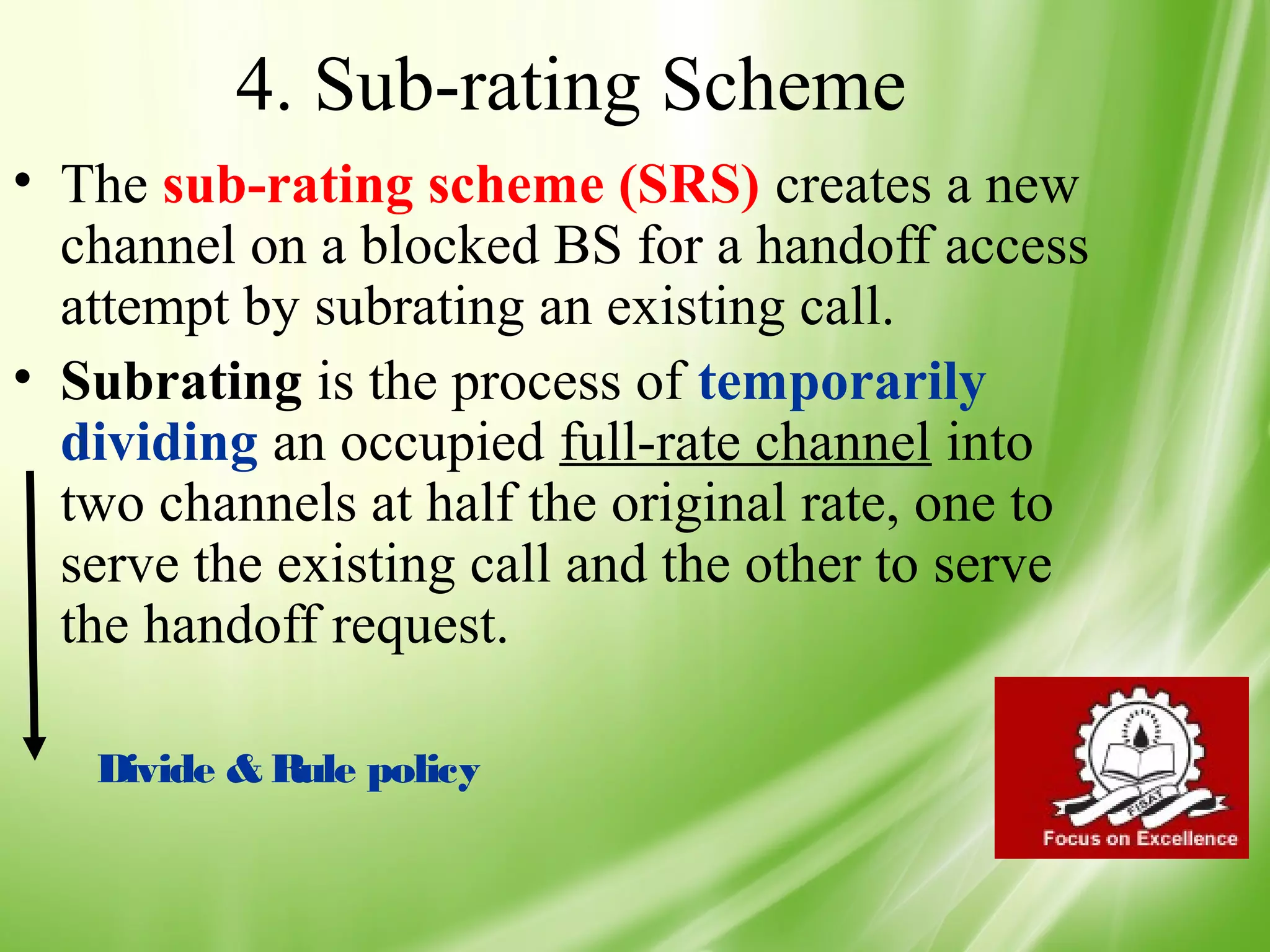 4. Sub-rating Scheme
• The sub-rating scheme (SRS) creates a new
  channel on a blocked BS for a handoff access
  attempt by subrating an existing call.
• Subrating is the process of temporarily
  dividing an occupied full-rate channel into
  two channels at half the original rate, one to
  serve the existing call and the other to serve
  the handoff request.

   Divide & Rule policy


                                                   49
 