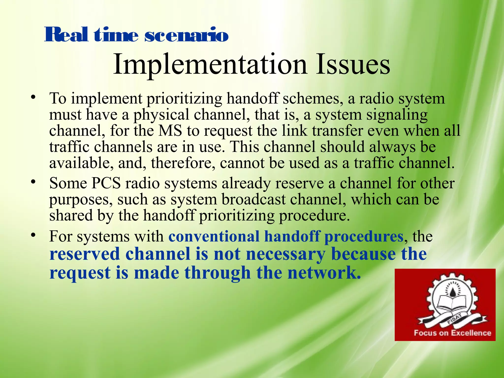 Real time scenario
            Implementation Issues
• To implement prioritizing handoff schemes, a radio system
  must have a physical channel, that is, a system signaling
  channel, for the MS to request the link transfer even when all
  traffic channels are in use. This channel should always be
  available, and, therefore, cannot be used as a traffic channel.
• Some PCS radio systems already reserve a channel for other
  purposes, such as system broadcast channel, which can be
  shared by the handoff prioritizing procedure.
• For systems with conventional handoff procedures, the
  reserved channel is not necessary because the
  request is made through the network.



                                                                    50
 