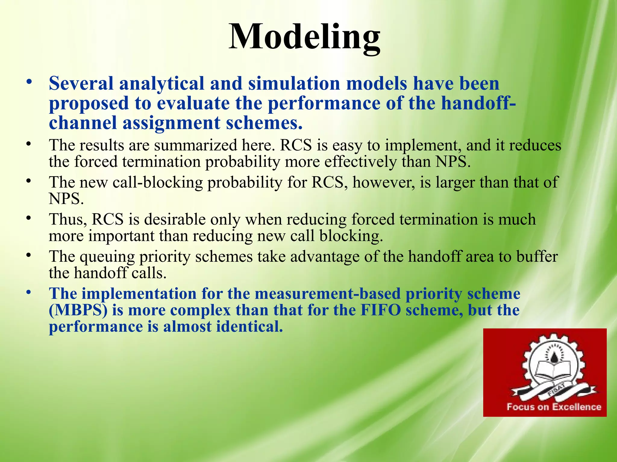Modeling
• Several analytical and simulation models have been
  proposed to evaluate the performance of the handoff-
  channel assignment schemes.
•   The results are summarized here. RCS is easy to implement, and it reduces
    the forced termination probability more effectively than NPS.
•   The new call-blocking probability for RCS, however, is larger than that of
    NPS.
•   Thus, RCS is desirable only when reducing forced termination is much
    more important than reducing new call blocking.
•   The queuing priority schemes take advantage of the handoff area to buffer
    the handoff calls.
•   The implementation for the measurement-based priority scheme
    (MBPS) is more complex than that for the FIFO scheme, but the
    performance is almost identical.




                                                                                 51
 