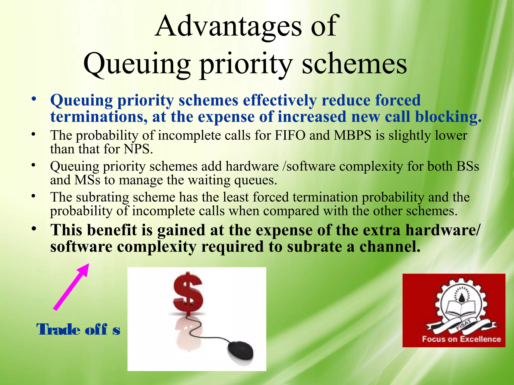 Advantages of
        Queuing priority schemes
• Queuing priority schemes effectively reduce forced
  terminations, at the expense of increased new call blocking.
• The probability of incomplete calls for FIFO and MBPS is slightly lower
  than that for NPS.
• Queuing priority schemes add hardware /software complexity for both BSs
  and MSs to manage the waiting queues.
• The subrating scheme has the least forced termination probability and the
  probability of incomplete calls when compared with the other schemes.
• This benefit is gained at the expense of the extra hardware/
  software complexity required to subrate a channel.



Trade off s

                                                                          52
 