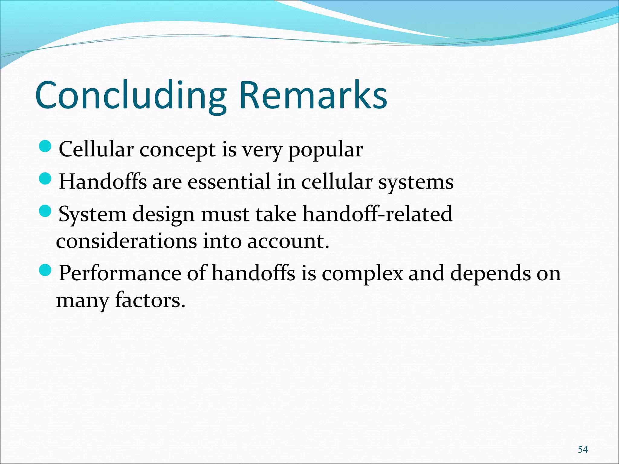 Concluding Remarks
Cellular concept is very popular
Handoffs are essential in cellular systems
System design must take handoff-related
 considerations into account.
Performance of handoffs is complex and depends on
 many factors.




                                                     54
 