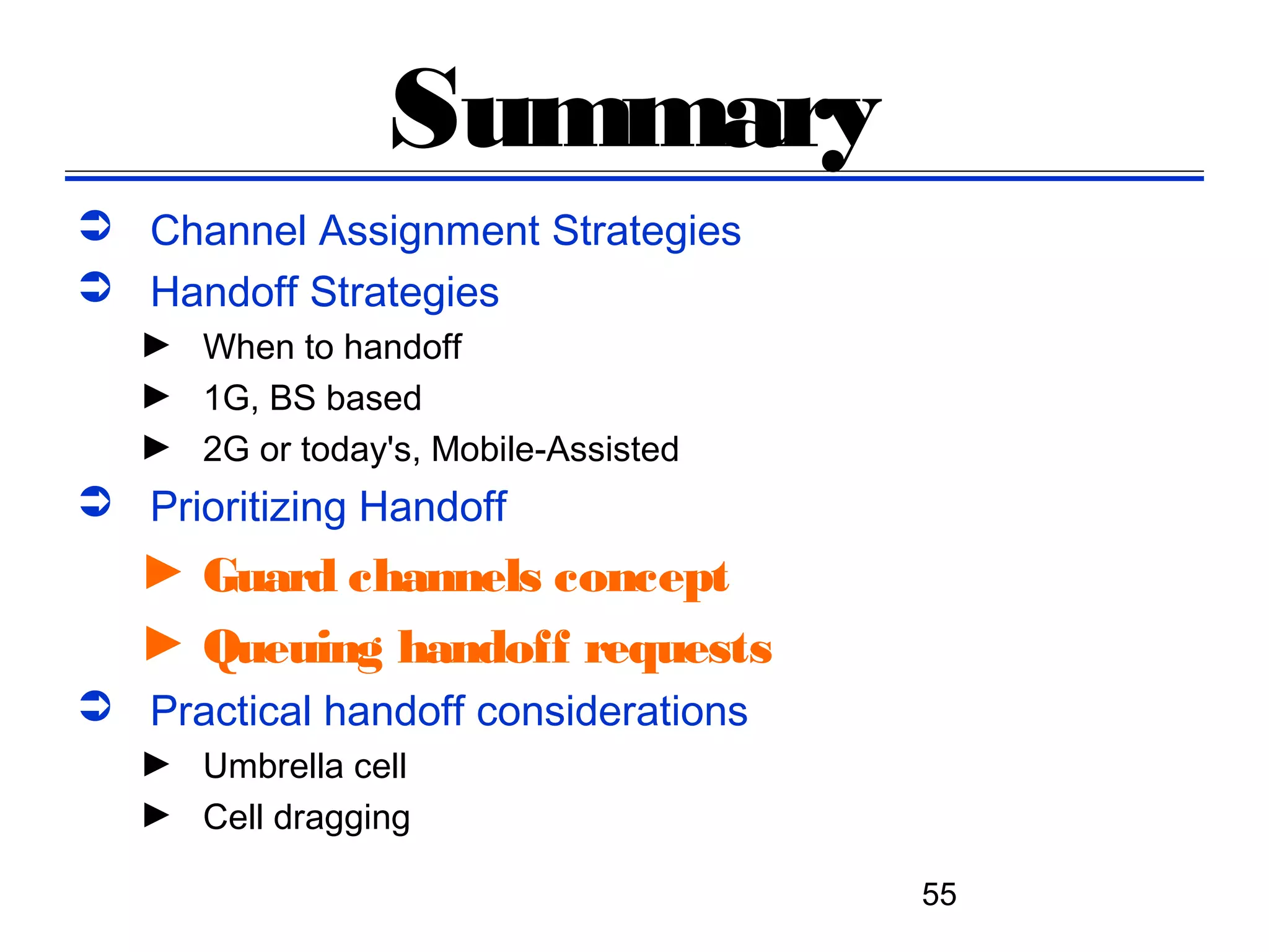 Summary
 Channel Assignment Strategies
 Handoff Strategies
   ► When to handoff
   ► 1G, BS based
   ► 2G or today's, Mobile-Assisted
 Prioritizing Handoff
   ► Guard channels concept
   ► Queuing handoff requests
 Practical handoff considerations
   ► Umbrella cell
   ► Cell dragging

                                      55
 