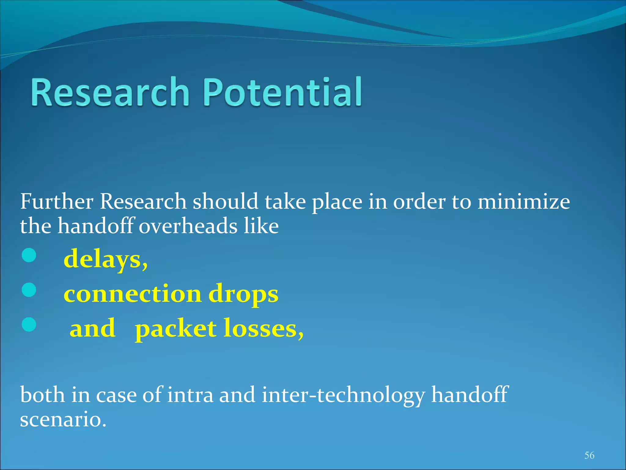 Further Research should take place in order to minimize
the handoff overheads like
 delays,
 connection drops
 and packet losses,

both in case of intra and inter-technology handoff
scenario.
                                                          56
 