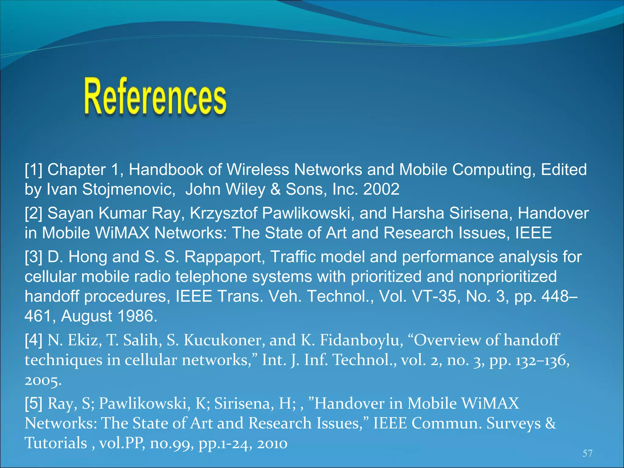 [1] Chapter 1, Handbook of Wireless Networks and Mobile Computing, Edited
by Ivan Stojmenovic, John Wiley & Sons, Inc. 2002
[2] Sayan Kumar Ray, Krzysztof Pawlikowski, and Harsha Sirisena, Handover
in Mobile WiMAX Networks: The State of Art and Research Issues, IEEE
[3] D. Hong and S. S. Rappaport, Traffic model and performance analysis for
cellular mobile radio telephone systems with prioritized and nonprioritized
handoff procedures, IEEE Trans. Veh. Technol., Vol. VT-35, No. 3, pp. 448–
461, August 1986.
[4] N. Ekiz, T. Salih, S. Kucukoner, and K. Fidanboylu, “Overview of handoff
techniques in cellular networks,” Int. J. Inf. Technol., vol. 2, no. 3, pp. 132–136,
2005.
[5] Ray, S; Pawlikowski, K; Sirisena, H; , ”Handover in Mobile WiMAX
Networks: The State of Art and Research Issues,” IEEE Commun. Surveys &
Tutorials , vol.PP, no.99, pp.1-24, 2010
                                                                                   57
 