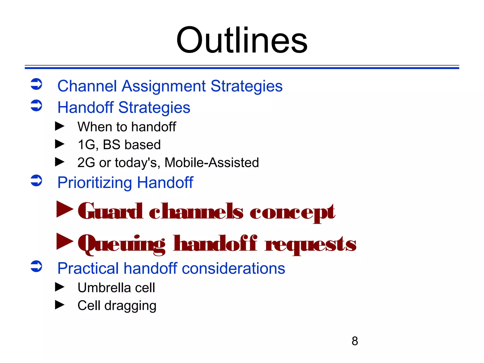 Outlines
 Channel Assignment Strategies
 Handoff Strategies
   ► When to handoff
   ► 1G, BS based
   ► 2G or today's, Mobile-Assisted
 Prioritizing Handoff
   ►Guard channels concept
   ►Queuing handoff requests
 Practical handoff considerations
   ► Umbrella cell
   ► Cell dragging

                                      8
 