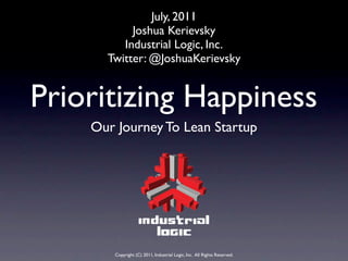 July, 2011
           Joshua Kerievsky
         Industrial Logic, Inc.
      Twitter: @JoshuaKerievsky


Prioritizing Happiness
    Our Journey To Lean Startup




       Copyright (C) 2011, Industrial Logic, Inc. All Rights Reserved.
 