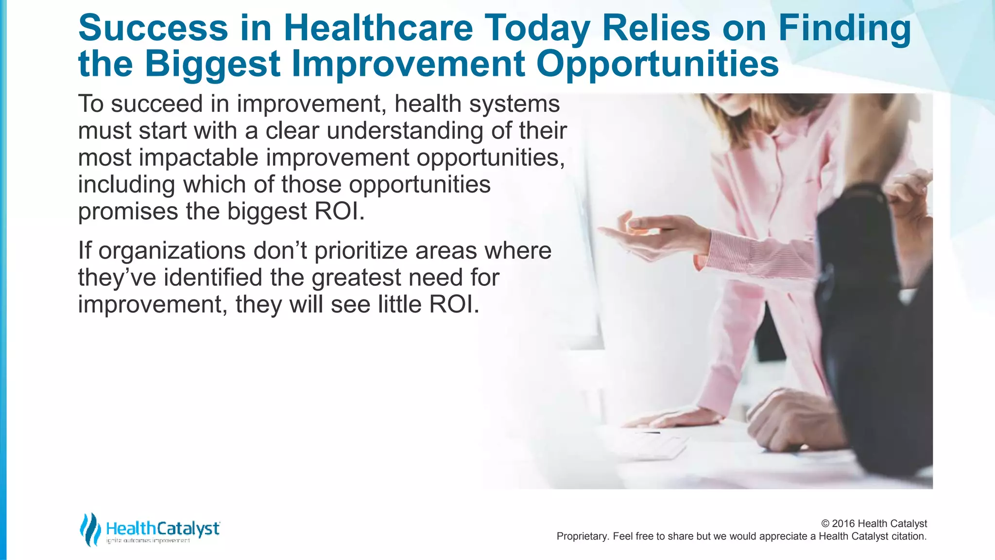 © 2016 Health Catalyst
Proprietary. Feel free to share but we would appreciate a Health Catalyst citation.
Success in Healthcare Today Relies on Finding
the Biggest Improvement Opportunities
To succeed in improvement, health systems
must start with a clear understanding of their
most impactable improvement opportunities,
including which of those opportunities
promises the biggest ROI.
If organizations don’t prioritize areas where
they’ve identified the greatest need for
improvement, they will see little ROI.
 