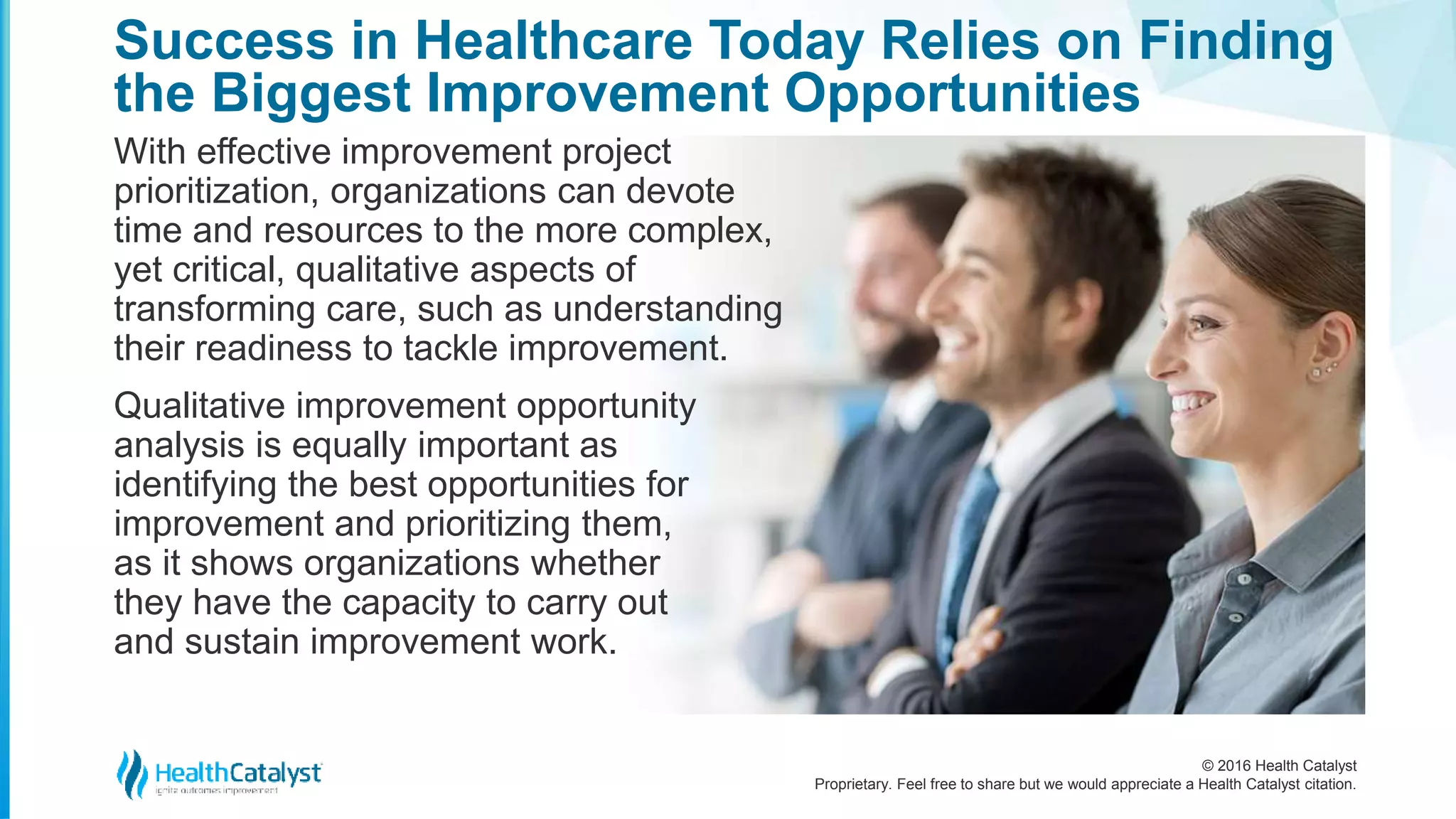 © 2016 Health Catalyst
Proprietary. Feel free to share but we would appreciate a Health Catalyst citation.
Success in Healthcare Today Relies on Finding
the Biggest Improvement Opportunities
With effective improvement project
prioritization, organizations can devote
time and resources to the more complex,
yet critical, qualitative aspects of
transforming care, such as understanding
their readiness to tackle improvement.
Qualitative improvement opportunity
analysis is equally important as
identifying the best opportunities for
improvement and prioritizing them,
as it shows organizations whether
they have the capacity to carry out
and sustain improvement work.
 