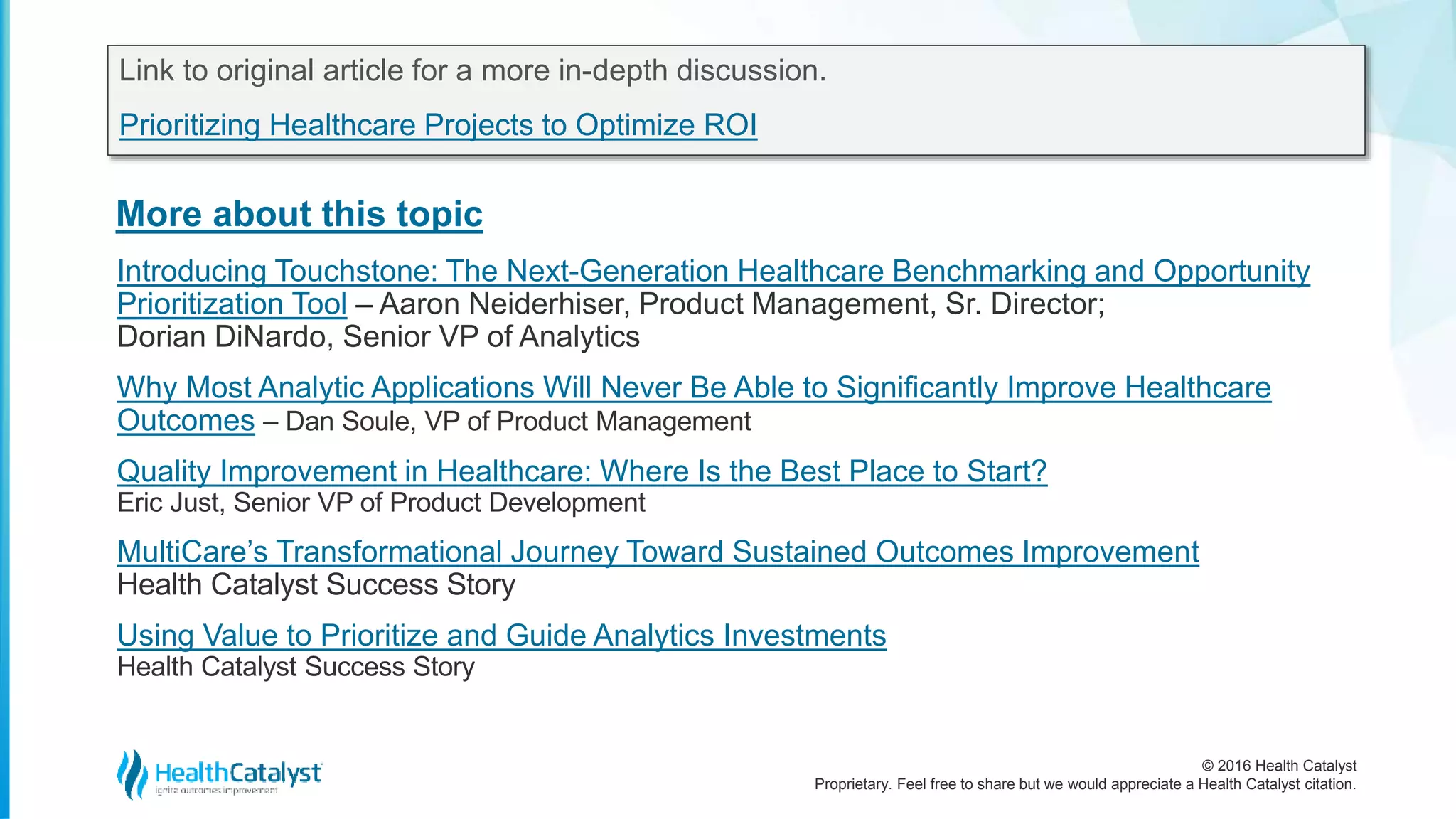 © 2016 Health Catalyst
Proprietary. Feel free to share but we would appreciate a Health Catalyst citation.
More about this topic
Link to original article for a more in-depth discussion.
Prioritizing Healthcare Projects to Optimize ROI
Introducing Touchstone: The Next-Generation Healthcare Benchmarking and Opportunity
Prioritization Tool – Aaron Neiderhiser, Product Management, Sr. Director;
Dorian DiNardo, Senior VP of Analytics
Why Most Analytic Applications Will Never Be Able to Significantly Improve Healthcare
Outcomes – Dan Soule, VP of Product Management
Quality Improvement in Healthcare: Where Is the Best Place to Start?
Eric Just, Senior VP of Product Development
MultiCare’s Transformational Journey Toward Sustained Outcomes Improvement
Health Catalyst Success Story
Using Value to Prioritize and Guide Analytics Investments
Health Catalyst Success Story
 
