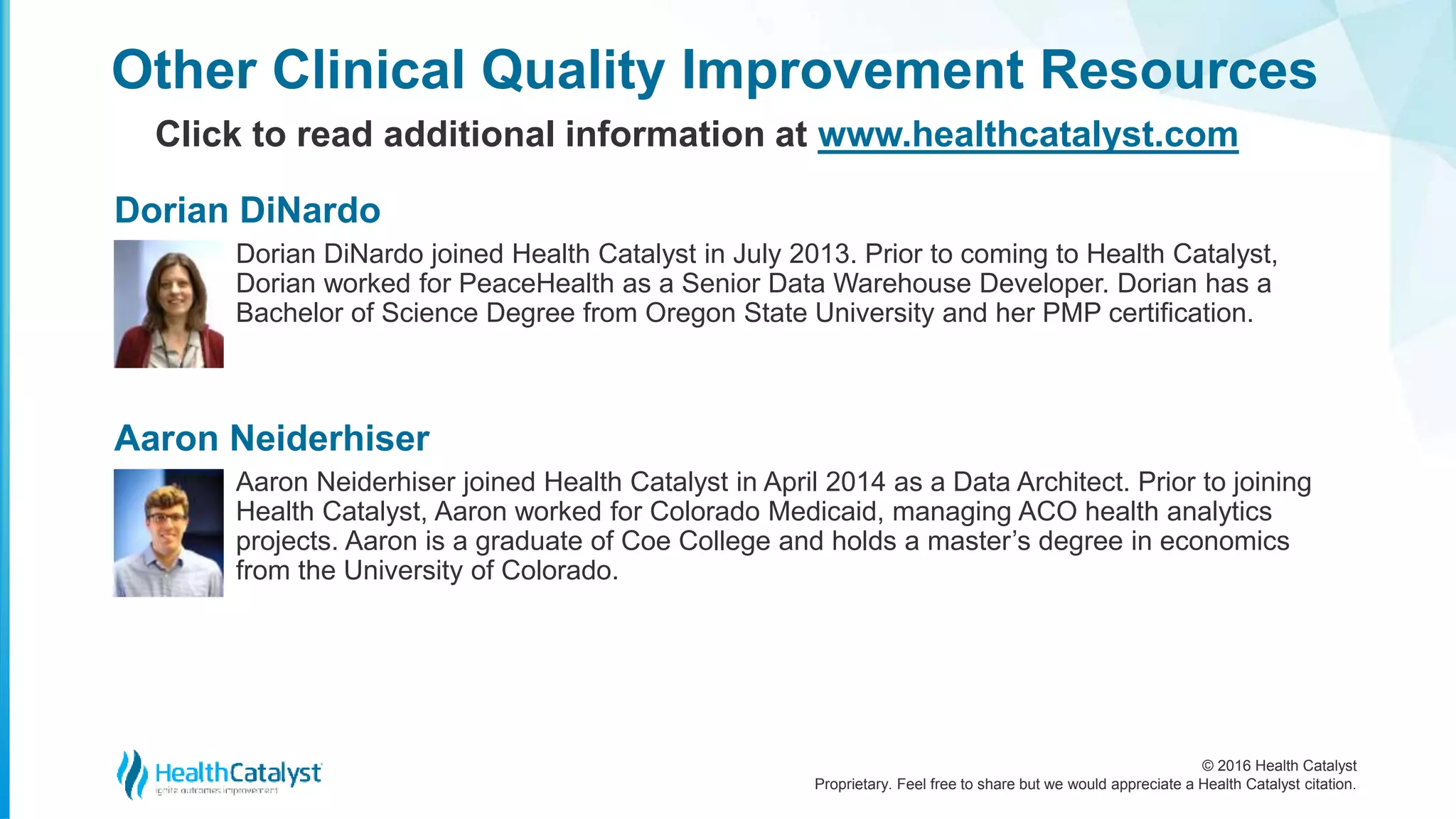 © 2016 Health Catalyst
Proprietary. Feel free to share but we would appreciate a Health Catalyst citation.
Other Clinical Quality Improvement Resources
Click to read additional information at www.healthcatalyst.com
Dorian DiNardo joined Health Catalyst in July 2013. Prior to coming to Health Catalyst,
Dorian worked for PeaceHealth as a Senior Data Warehouse Developer. Dorian has a
Bachelor of Science Degree from Oregon State University and her PMP certification.
Dorian DiNardo
Aaron Neiderhiser joined Health Catalyst in April 2014 as a Data Architect. Prior to joining
Health Catalyst, Aaron worked for Colorado Medicaid, managing ACO health analytics
projects. Aaron is a graduate of Coe College and holds a master’s degree in economics
from the University of Colorado.
Aaron Neiderhiser
 