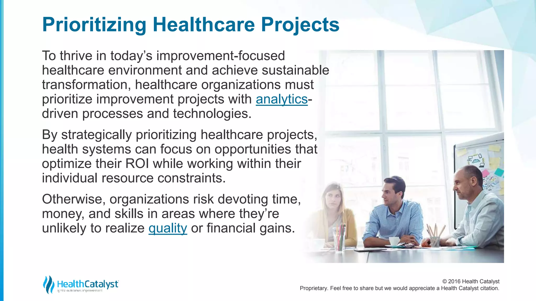 © 2016 Health Catalyst
Proprietary. Feel free to share but we would appreciate a Health Catalyst citation.
Prioritizing Healthcare Projects
To thrive in today’s improvement-focused
healthcare environment and achieve sustainable
transformation, healthcare organizations must
prioritize improvement projects with analytics-
driven processes and technologies.
By strategically prioritizing healthcare projects,
health systems can focus on opportunities that
optimize their ROI while working within their
individual resource constraints.
Otherwise, organizations risk devoting time,
money, and skills in areas where they’re
unlikely to realize quality or financial gains.
 