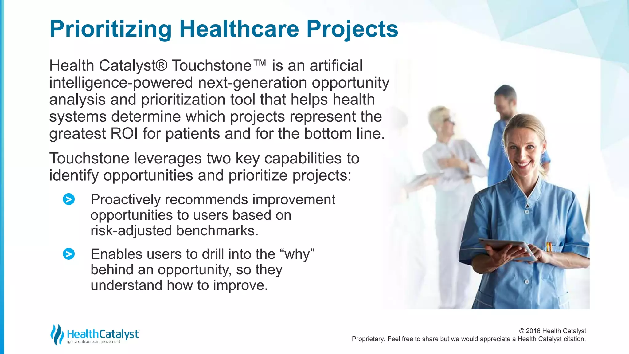 © 2016 Health Catalyst
Proprietary. Feel free to share but we would appreciate a Health Catalyst citation.
Prioritizing Healthcare Projects
Health Catalyst® Touchstone™ is an artificial
intelligence-powered next-generation opportunity
analysis and prioritization tool that helps health
systems determine which projects represent the
greatest ROI for patients and for the bottom line.
Touchstone leverages two key capabilities to
identify opportunities and prioritize projects:
Proactively recommends improvement
opportunities to users based on
risk-adjusted benchmarks.
Enables users to drill into the “why”
behind an opportunity, so they
understand how to improve.
>
>
 