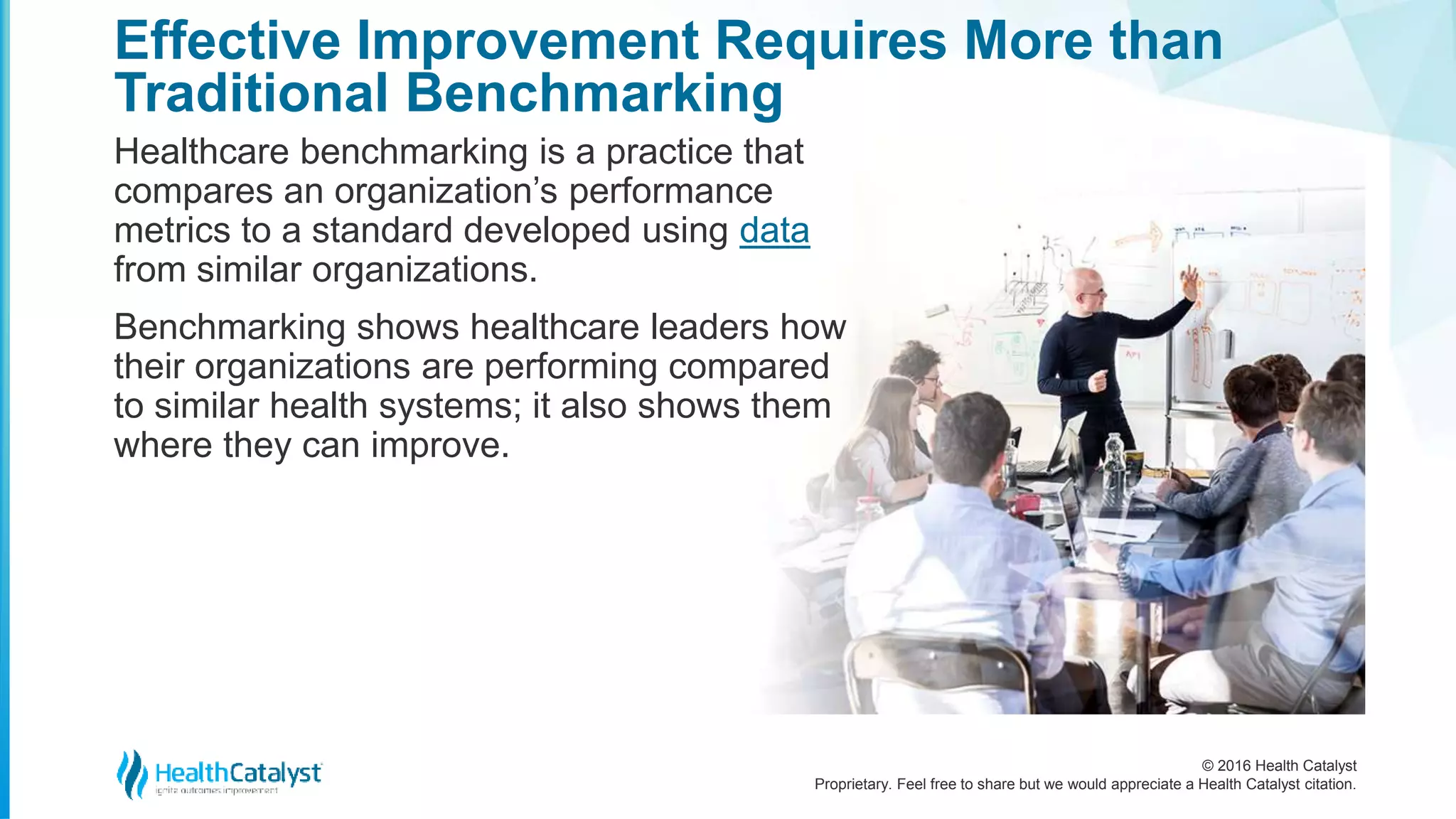 © 2016 Health Catalyst
Proprietary. Feel free to share but we would appreciate a Health Catalyst citation.
Effective Improvement Requires More than
Traditional Benchmarking
Healthcare benchmarking is a practice that
compares an organization’s performance
metrics to a standard developed using data
from similar organizations.
Benchmarking shows healthcare leaders how
their organizations are performing compared
to similar health systems; it also shows them
where they can improve.
 