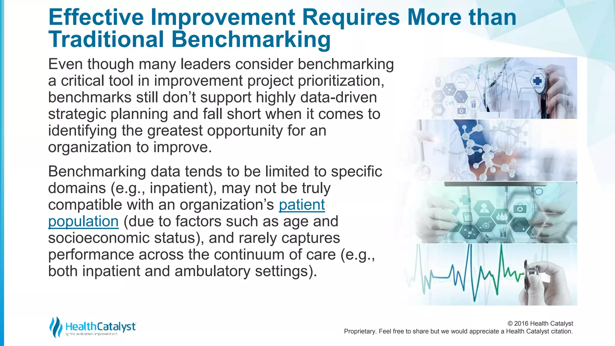 © 2016 Health Catalyst
Proprietary. Feel free to share but we would appreciate a Health Catalyst citation.
Effective Improvement Requires More than
Traditional Benchmarking
Even though many leaders consider benchmarking
a critical tool in improvement project prioritization,
benchmarks still don’t support highly data-driven
strategic planning and fall short when it comes to
identifying the greatest opportunity for an
organization to improve.
Benchmarking data tends to be limited to specific
domains (e.g., inpatient), may not be truly
compatible with an organization’s patient
population (due to factors such as age and
socioeconomic status), and rarely captures
performance across the continuum of care (e.g.,
both inpatient and ambulatory settings).
 