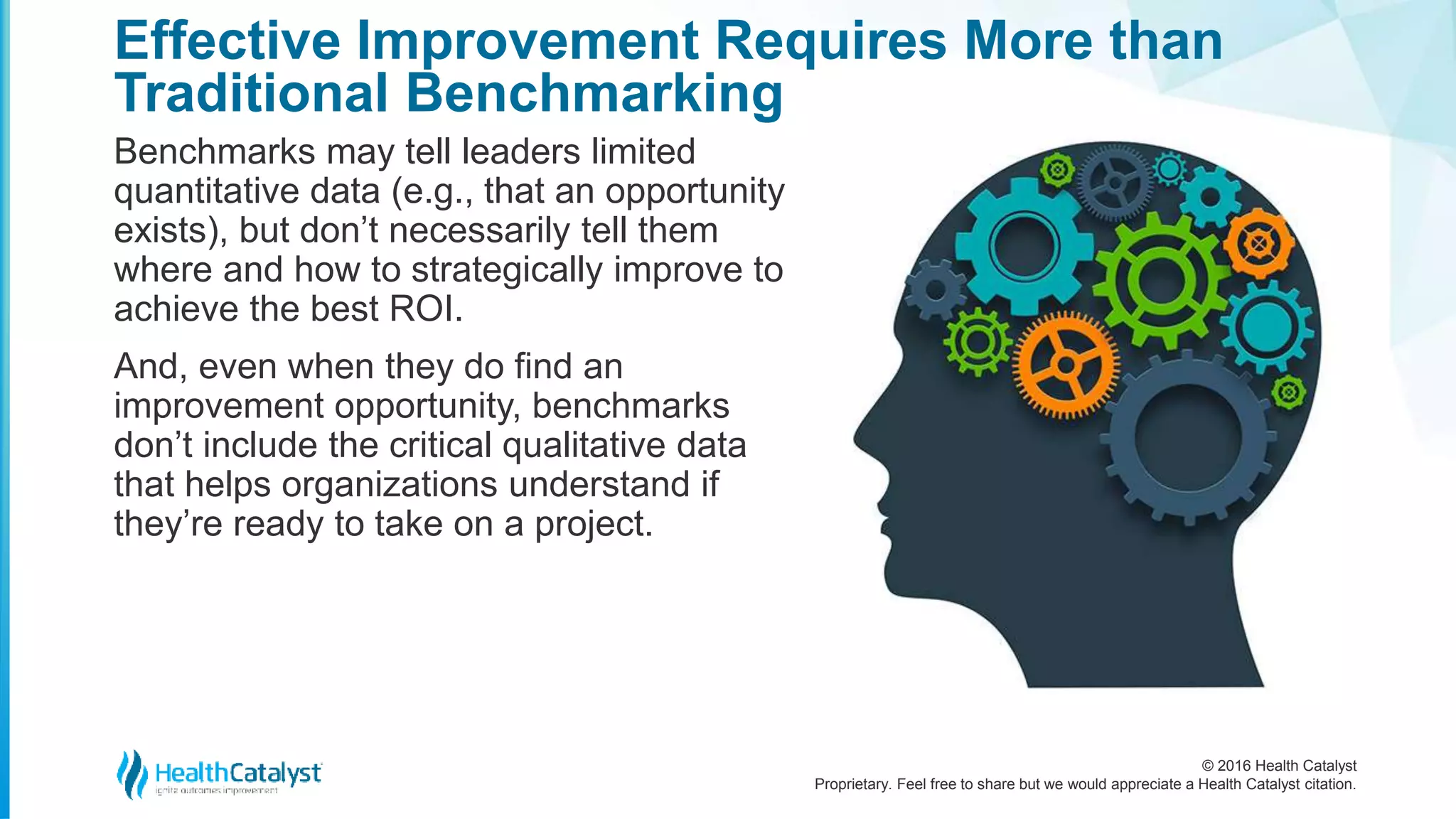 © 2016 Health Catalyst
Proprietary. Feel free to share but we would appreciate a Health Catalyst citation.
Effective Improvement Requires More than
Traditional Benchmarking
Benchmarks may tell leaders limited
quantitative data (e.g., that an opportunity
exists), but don’t necessarily tell them
where and how to strategically improve to
achieve the best ROI.
And, even when they do find an
improvement opportunity, benchmarks
don’t include the critical qualitative data
that helps organizations understand if
they’re ready to take on a project.
 