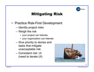 Mitigating Risk

            •  Practice Risk-First Development
              –  Identify project risks
              –  Weigh the risk
                 •  your project can tolerate
                 •  your organization can tolerate
              –  Give priority to stories and
                 tasks that mitigate
                 unacceptable risk
              –  Consistent risk: UI
                 (need to iterate UI)

                                                                    11
v20100410
v20100318                                            © 2010 280 Group LLC
                                                     ©2009 280 Group LLC
 