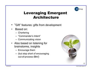 Leveraging Emergent
                           Architecture
            •  “Gift” features: gifts from development
            •  Based on:
               –  Chartering
               –  “Commander’s Intent”
               –  Communicating vision
            •  Also based on listening for
               brainstorms, insights
               –  Encourage them
               –  (but stop short of encouraging
                  out-of-process dev)

                                                                       12
v20100410
v20100318                                                © 2010 280 Group LLC
                                                         ©2009 280 Group LLC
 
