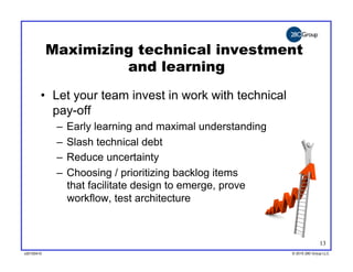 Maximizing technical investment
                     and learning
        •  Let your team invest in work with technical
           pay-off
             –  Early learning and maximal understanding
             –  Slash technical debt
             –  Reduce uncertainty
             –  Choosing / prioritizing backlog items
                that facilitate design to emerge, prove
                workflow, test architecture



                                                                         13
v20100410
v20100318                                                  © 2010 280 Group LLC
                                                           ©2009 280 Group LLC
 