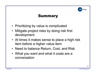 Summary

            •  Prioritizing by value is complicated
            •  Mitigate project risks by doing risk first
               development
            •  At times it makes sense to place a high risk
               item before a higher value item
            •  Need to balance Return, Cost, and Risk
            •  What you want and what it costs are a
               conversation

                                                                        17
v20100410
v20100318                                                 © 2010 280 Group LLC
                                                          ©2009 280 Group LLC
 