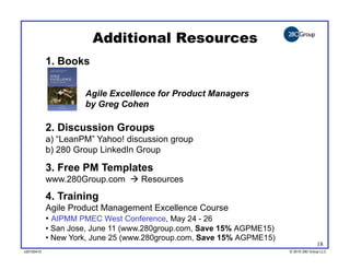 Additional Resources
            1. Books


                     Agile Excellence for Product Managers
                     by Greg Cohen

            2. Discussion Groups
            a)  “LeanPM” Yahoo! discussion group
            b)  280 Group LinkedIn Group

            3. Free PM Templates
            www.280Group.com  Resources
            4. Training
            Agile Product Management Excellence Course
            •  AIPMM PMEC West Conference, May 24 - 26
            •  San Jose, June 11 (www.280group.com, Save 15% AGPME15)
            •  New York, June 25 (www.280group.com, Save 15% AGPME15)
                                                                                      18
v20100410
v20100318                                                               © 2010 280 Group LLC
                                                                        ©2009 280 Group LLC
 