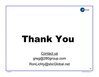 Thank You
                   Contact us
               greg@280group.com
             RonLichty@sbcGlobal.net
                                                      19
v20100318                              ©2009 280 Group LLC
 