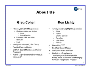 About Us

                 Greg Cohen                                     Ron Lichty
       •    Fifteen years of PM Experience         •    Twenty years Eng Mgmt Experience
             –  Med diagnostics and devices              –    Apple
                  •    Chiron                            –    Fujitsu
                  •    Smith & Nephew                    –    Charles Schwab
             –  Pandesic (SAP and Intel)                 –    Razorfish
             –  IdealLab!                                –    Zone Alarm
             –  Instill                                  –    startups
       •    Principal Consultant, 280 Group        •    Consulting VPE
       •    Certified Scrum Master                 •    Certified Scrum Master
       •    SVPMA Board Member and former          •    SDForum Board Member
            President
                                                   •    Co-Author of next year’s
       •    Author “Agile Excellence for Product        “Managing the Unmanageable:
            Managers”                                   Rules, Tools & Wisdom for Managing
                                                        Software People and Projects”
                                                                                                  2
v20100410
v20100318                                                                         © 2010 280 Group LLC
                                                                                  ©2009 280 Group LLC
 