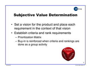 Subjective Value Determination

            •  Set a vision for the product and place each
               requirement in the context of that vision
            •  Establish criteria and rank requirements
              –  Prioritization Matrix
              –  Buy-in is reinforced when criteria and rankings are
                 done as a group activity




                                                                                9
v20100410
v20100318                                                       © 2010 280 Group LLC
                                                                ©2009 280 Group LLC
 
