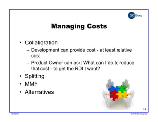 Managing Costs

            •  Collaboration
               –  Development can provide cost - at least relative
                  cost
               –  Product Owner can ask: What can I do to reduce
                  that cost - to get the ROI I want?
            •  Splitting
            •  MMF
            •  Alternatives

                                                                              14
v20100410
v20100318                                                       © 2010 280 Group LLC
                                                                ©2009 280 Group LLC
 