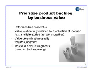 Prioritize product backlog
                       by business value

            •  Determine business value
            •  Value is often only realized by a collection of features
               (e.g. multiple stories that work together)
            •  Value determination usually
               requires judgment
            •  Individual’s value judgments
               based on tacit knowledge




                                                                                   5
v20100410
v20100318                                                          © 2010 280 Group LLC
                                                                   ©2009 280 Group LLC
 