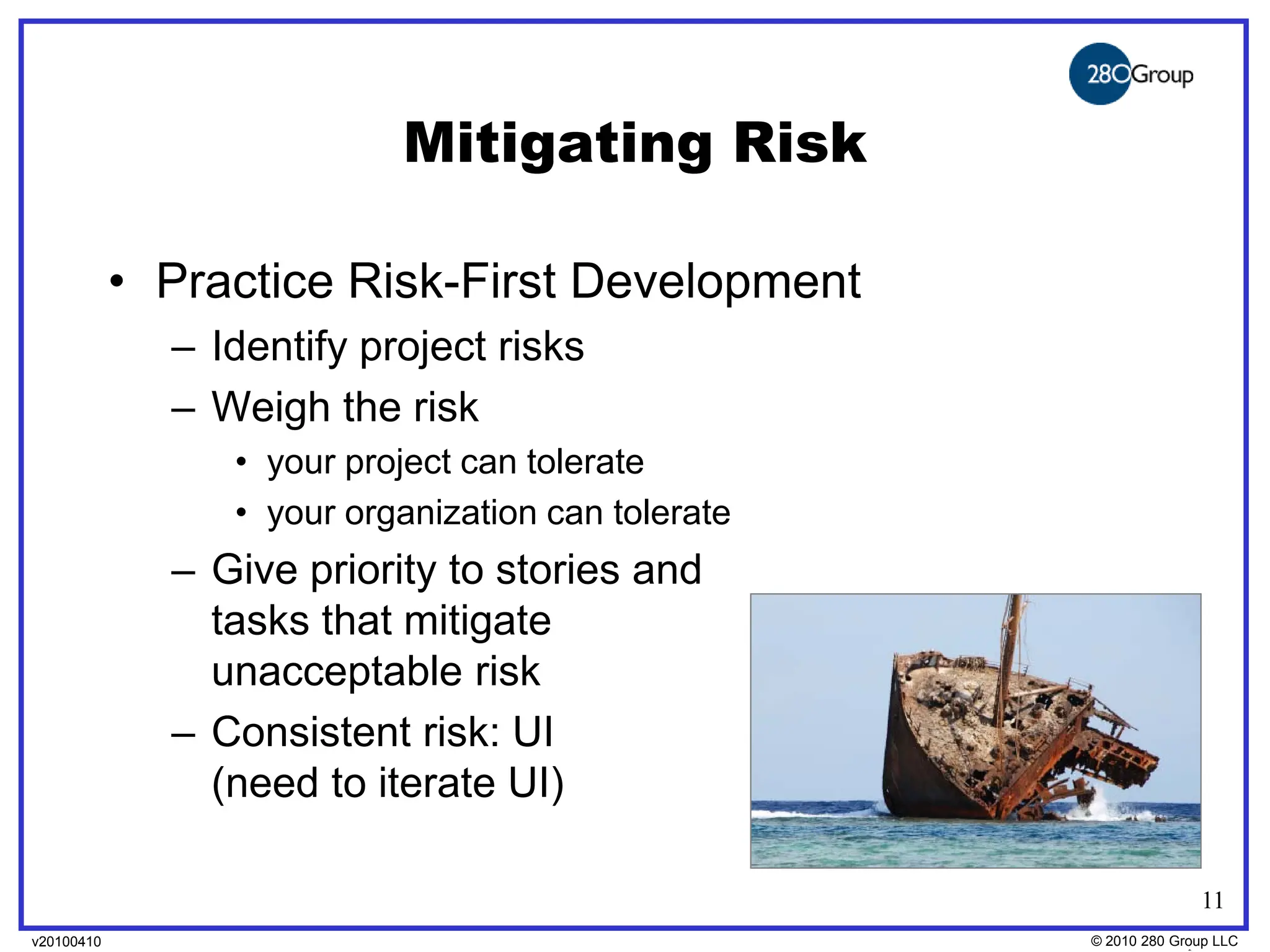 Mitigating Risk

            • Practice Risk-First Development
              – Identify project risks
              – Weigh the risk
                 • your project can tolerate
                 • your organization can tolerate
              – Give priority to stories and
                tasks that mitigate
                unacceptable risk
              – Consistent risk: UI
                (need to iterate UI)

                                                                  11
v20100410
v20100318                                           © 2010280 Group LLC
                                                    ©2009 280 Group LLC
 