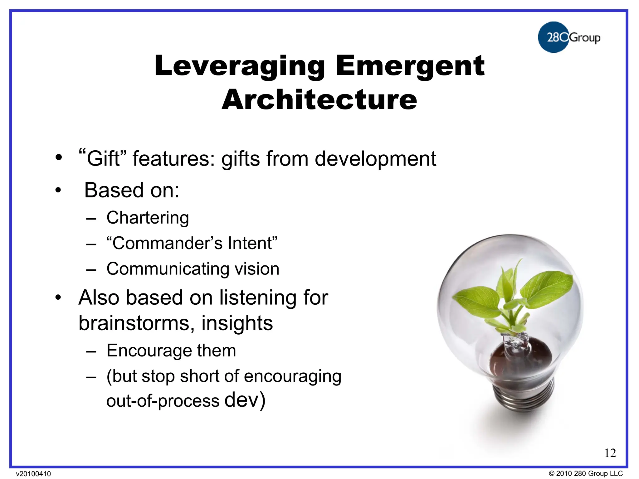 Leveraging Emergent
                            Architecture
            • “Gift” features: gifts from development
            •   Based on:
                – Chartering
                – “Commander’s Intent”
                – Communicating vision
            • Also based on listening for
              brainstorms, insights
                – Encourage them
                – (but stop short of encouraging
                  out-of-process dev)

                                                                      12
v20100410
v20100318                                               © 2010280 Group LLC
                                                        ©2009 280 Group LLC
 