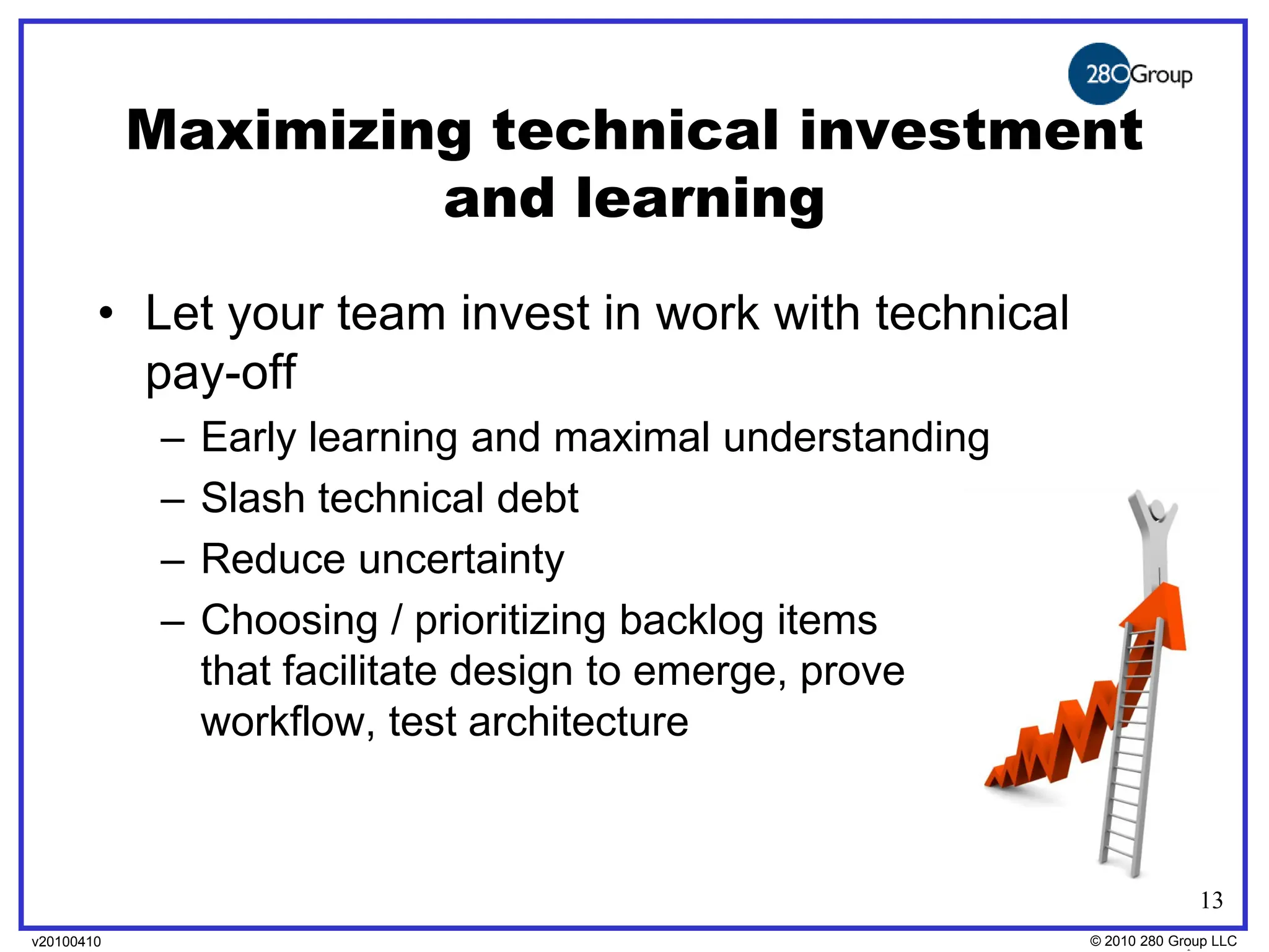 Maximizing technical investment
                     and learning
        • Let your team invest in work with technical
          pay-off
             –   Early learning and maximal understanding
             –   Slash technical debt
             –   Reduce uncertainty
             –   Choosing / prioritizing backlog items
                 that facilitate design to emerge, prove
                 workflow, test architecture



                                                                          13
v20100410
v20100318                                                   © 2010280 Group LLC
                                                            ©2009 280 Group LLC
 