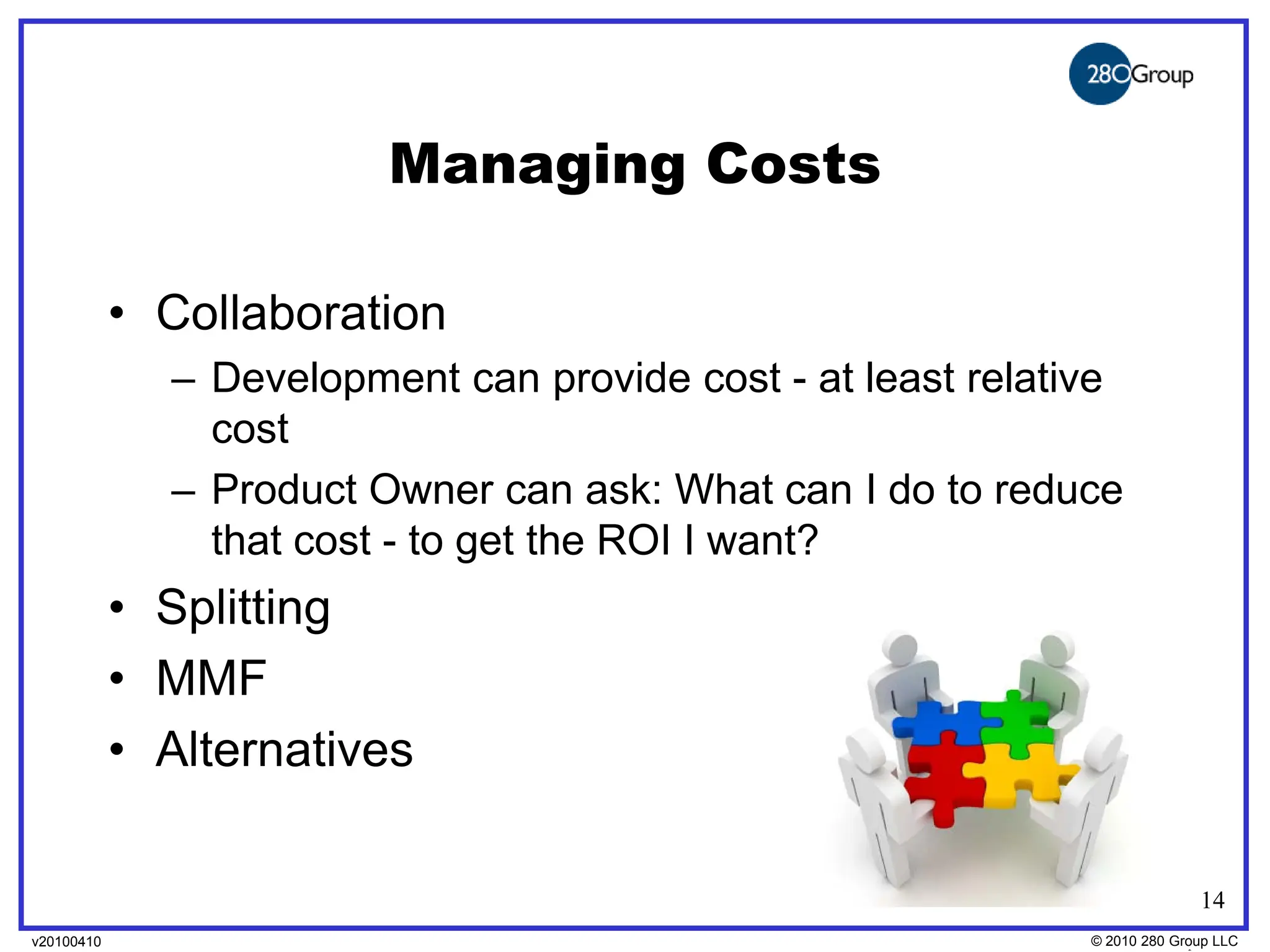Managing Costs

            • Collaboration
              – Development can provide cost - at least relative
                cost
              – Product Owner can ask: What can I do to reduce
                that cost - to get the ROI I want?
            • Splitting
            • MMF
            • Alternatives

                                                                            14
v20100410
v20100318                                                     © 2010280 Group LLC
                                                              ©2009 280 Group LLC
 