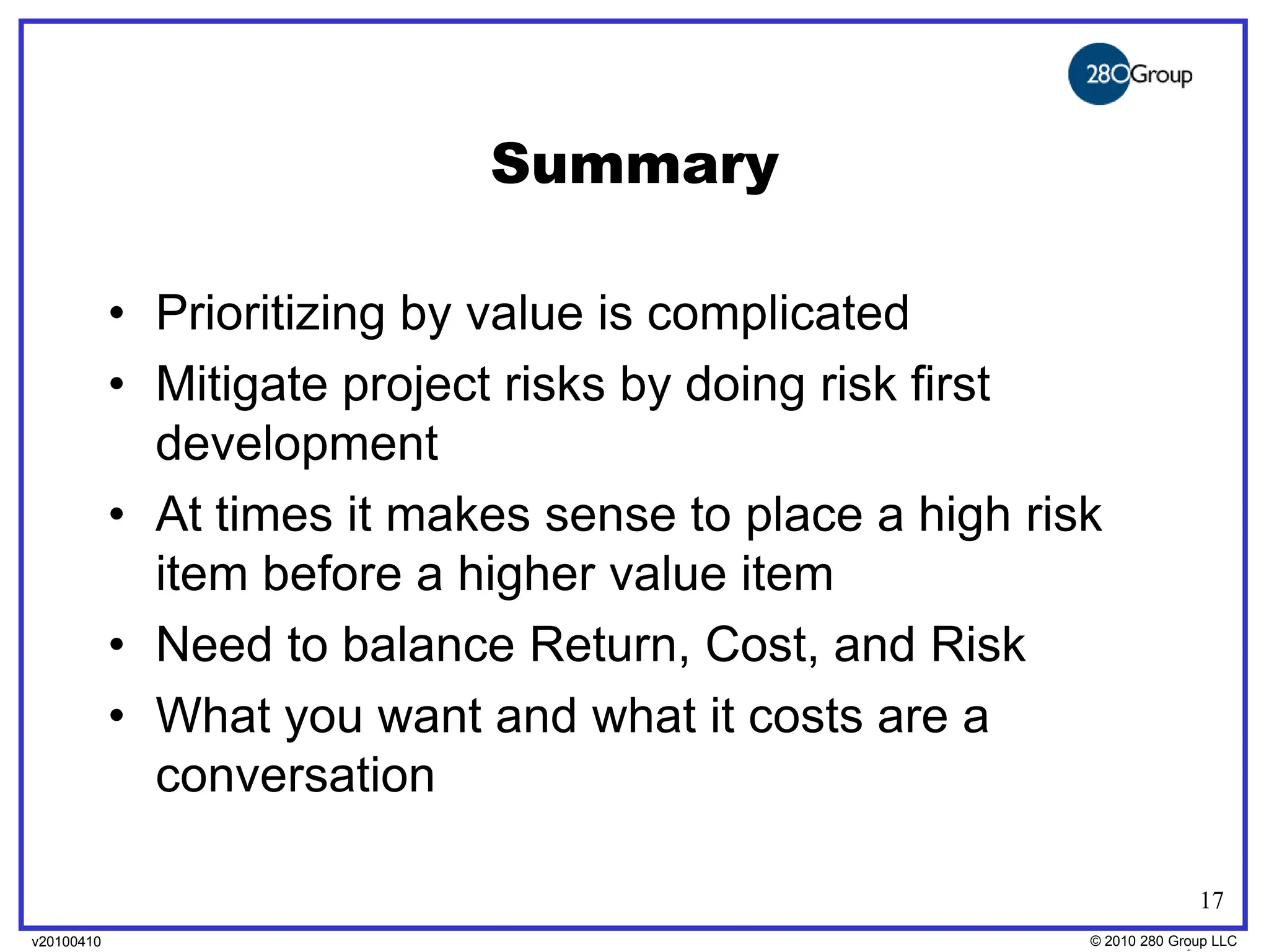 Summary

            • Prioritizing by value is complicated
            • Mitigate project risks by doing risk first
              development
            • At times it makes sense to place a high risk
              item before a higher value item
            • Need to balance Return, Cost, and Risk
            • What you want and what it costs are a
              conversation

                                                                       17
v20100410
v20100318                                                © 2010280 Group LLC
                                                         ©2009 280 Group LLC
 